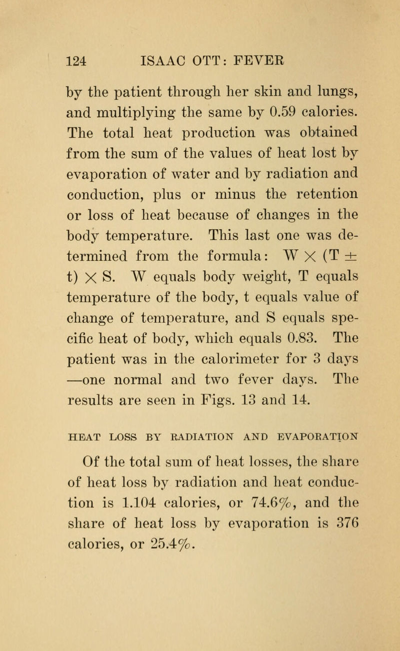 by the patient through her skin and lungs, and multiplying the same by 0.59 calories. The total heat production was obtained from the sum of the values of heat lost by evaporation of water and by radiation and conduction, plus or minus the retention or loss of heat because of changes in the body temperature. This last one was de- termined from the formula: W X (T ± t) X S. W equals body weight, T equals temperature of the body, t equals value of change of temperature, and S equals spe- cific heat of body, which equals 0.83. The patient was in the calorimeter for 3 days —one normal and two fever days. The results are seen in Figs. 13 and 14. HEAT LOSS BY EADIATION AND EVAPOEATION Of the total sum of heat losses, the share of heat loss by radiation and heat conduc- tion is 1.104 calories, or 74.6%, and tlie share of heat loss by evaporation is 376 calories, or 25.4%.
