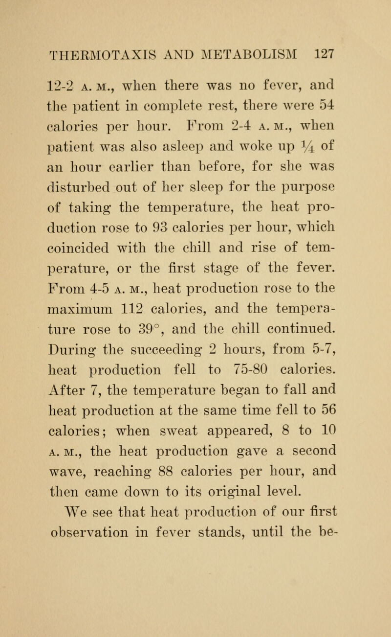 12-2 A. M., when there was no fever, and the patient in complete rest, there were 54 calories per hour. From 2-4 a. m., when patient was also asleep and woke up Y^ of an hour earlier than before, for she was disturbed out of her sleep for the purpose of taking' the temperature, the heat pro- duction rose to 93 calories per hour, which coincided with the chill and rise of tem- perature, or the first stage of the fever. From 4-5 a. m., heat production rose to the maximum 112 calories, and the tempera- ture rose to 39°, and the chill continued. During the succeeding 2 hours, from 5-7, heat production fell to 75-80 calories. After 7, the temperature began to fall and heat production at the same time fell to 56 calories; when sweat appeared, 8 to 10 A. M., the heat production gave a second wave, reaching 88 calories per hour, and then came down to its original level. We see that heat production of our first observation in fever stands, until the be-