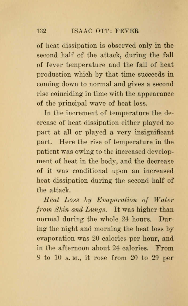 of heat dissipation is observed only in the second half of the attack, during the fall of fever temperature and the fall of heat production which by that time succeeds in coming down to normal and gives a second rise coinciding in time with the appearance of the principal wave of heat loss. In the increment of temperature the de- crease of heat dissipation either played no part at all or played a very insignificant part. Here the rise of temperature in the patient was owing to the increased develop- ment of heat in the body, and the decrease of it was conditional upon an increased heat dissipation during the second half of the attack. Heat Loss by Evaporation of Water from Skin and Lungs. It was higher than normal during the whole 24 hours. Dur- ing the night and morning the heat loss by evaporation was 20 calories per hour, and in the afternoon about 24 calories. From 8 to 10 A. M., it rose from 20 to 29 per