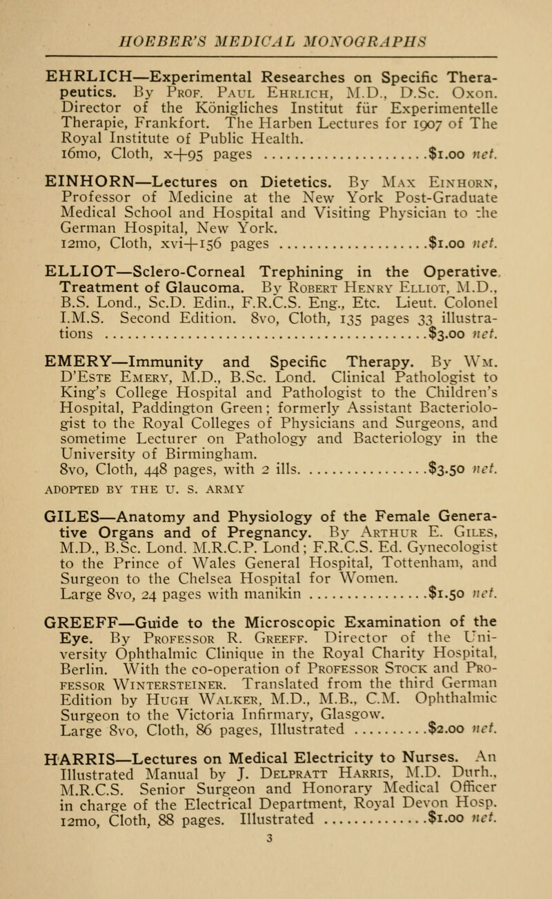 EHRLICH—Experimental Researches on Specific Thera- peutics. By Prof. Paul Ehrlich, M.D., D.Sc. Oxon. Director of the Konigliches Institut fur Experimentelle Therapie, Frankfort. The Harben Lectures for 1907 of The Royal Institute of Public Health. i6mo, Cloth, x-f95 pages $1.00 net. EINHORN—Lectures on Dietetics. By Max Einhorn, Professor of Medicine at the New York Post-Graduate Medical School and Hospital and Visiting Physician to :he German Hospital, New York. i2mo, Cloth, xvi-f-156 pages $1.00 net. ELLIOT—Sclero-Corneal Trephining in the Operative Treatment of Glaucoma. By Robert Henry Elliot, M.D., B.S. Lond., Sc.D. Edin., F.R.C.S. Eng., Etc. Lieut. Colonel I.M.S. Second Edition. 8vo, Cloth, 135 pages 33 illustra- tions $3.00 }iet. EMERY—Immunity and Specific Therapy. By Wm. D'EsTE Emery, M.D., B.Sc. Lond. Clinical Pathologist to King's College Hospital and Pathologist to the Children's Hospital, Paddington Green; formerly Assistant Bacteriolo- gist to the Royal Colleges of Physicians and Surgeons, and sometime Lecturer on Pathology and Bacteriology in the University of Birmingham. 8vo, Cloth, 448 pages, with 2 ills $3-50 >Jct. adopted by the lt. s. army GILES—Anatomy and Physiology of the Female Genera- tive Organs and of Pregnancy. By Arthur E. Giles, M.D., B.Sc. Lond. M.R.C.P. Lond; F.R.C.S. Ed. Gynecologist to the Prince of Wales General Hospital, Tottenham, and Surgeon to the Chelsea Hospital for Women. Large 8vo, 24 pages with manikin $1.50 )tct. GREEFF—Guide to the Microscopic Examination of the Eye. By Professor R. Greeff. Director of the Uni- versity Ophthalmic Clinique in the Royal Charity Hospital. Berlin. With the co-operation of Professor Stock and Pro- fessor Wintersteiner. Translated from the third German Edition by Hugh Walker. M.D., M.B.. CM. Ophthalmic Surgeon to the Victoria Infirmary, Glasgow. Large 8vo, Cloth, 86 pages. Illustrated $2.00 net. HARRIS—Lectures on Medical Electricity to Nurses. An Illustrated Manual by J. Delpratt Harris. M.D. Durh., M.R.C.S. Senior Surgeon and Honorary Medical OflFicer in charge of the Electrical Department, Royal Devon Hosp. i2mo. Cloth, 88 pages. Illustrated $1.00 net.