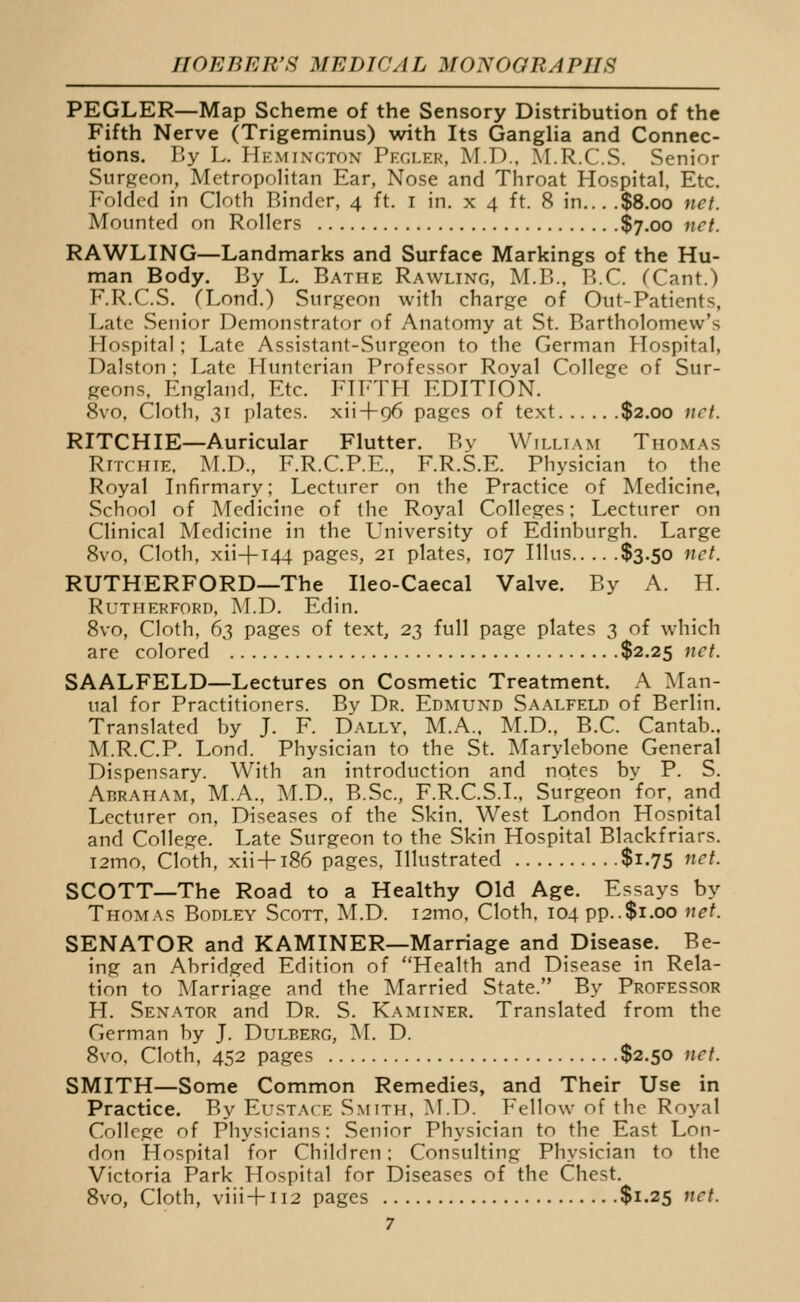 PEGLER—Map Scheme of the Sensory Distribution of the Fifth Nerve (Trigeminus) with Its Ganglia and Connec- tions. By L. Hemingtox Pf.cler, M.D.. M.R.C.S. Senior Surgeon, Metropolitan Ear, Nose and Throat Hospital, Etc. Folded in Cloth Binder, 4 ft. i in. x 4 ft. 8 in... .$8.00 net. Mounted on Rollers $7.00 net. RAWLING—Landmarks and Surface Markings of the Hu- man Body. By L. Bathe Rawling, M.B., B.C. (Cant.) F.R.C.S. (Lond.) Surgeon with charge of Out-Patients, Late Senior Demonstrator of Anatomy at St. Bartholomew's Hospital; Late Assistant-Surgeon to the German Hospital, Dalston ; Late Huntcrian Professor Royal College of Sur- geons. England. Etc. FH-TH EDITION. 8vo, Cloth, 31 plates, xii+96 pages of text $2.00 net. RITCHIE—Auricular Flutter. By William Thomas RnrifFE. .M.n., F.R.C.P.E., F.R.S.E. Physician to_ the Royal Infirmary; Lecturer on the Practice of Medicine, School of Medicine of the Royal Colleges; Lecturer on Clinical Medicine in the University of Edinburgh. Large 8vo, Cloth, xii-|-T44 pages, 21 plates, 107 Illus $3.50 net. RUTHERFORD—The Ileo-Caecal Valve. By A. H. Rutherford, M.D. Edin. 8vo, Cloth, 63 pages of text, 23 full page plates 3 of which are colored $2.25 net. SAALFELD—Lectures on Cosmetic Treatment. A Man- ual for Practitioners. By Dr. Edmund Saalfeld of Berlin. Translated by J. F. Dally, M.A.. M.D., B.C. Cantab.. M.R.C.P. Lond. Physician to the St. Marylebone General Dispensary. With an introduction and notes by P. S. Abraham, M.A., M.D., B.Sc, F.R.C.S.I., Surgeon for, and Lecturer on. Diseases of the Skin. West London Hospital and College. Late Surgeon to the Skin Hospital Blackfriars. T2mo, Cloth, xii + 186 pages. Illustrated $1.75 net. SCOTT—The Road to a Healthy Old Age. Essays by THO^rA.s Bodley Scott, M.D. i2mo. Cloth. 104 pp..$1.00 net. SENATOR and KAMINER—Marriage and Disease. Be- ing an Abridged Edition of Health and Disease in Rela- tion to Marriage and the Married State. By Professor H. Senator and Dr. S. Kaminer, Translated from the German by J. Dulp.erg, 'M. D. 8vo, Cloth, 452 pages $2.50 tiff. SMITH—Some Common Remedies, and Their Use in Practice. By Eustace Smith. M.D. Fellow of the Royal College of Physicians: Senior Physician to the East Lon- don Hospital for Children; Consulting Physician to the Victoria Park Hospital for Diseases of the Chest. Svo, Cloth, viii+n2 pages $1.25 net.