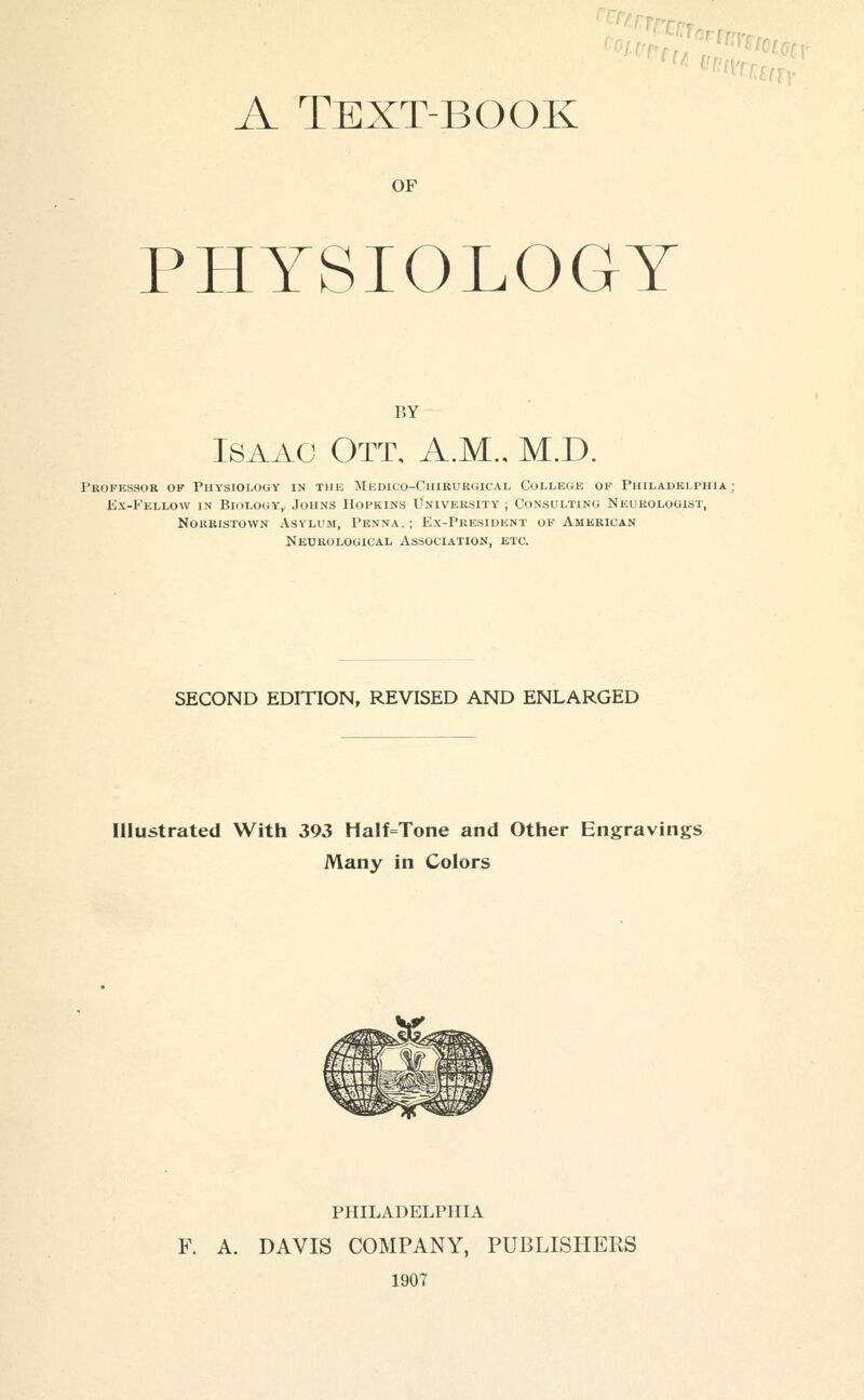 A Text-book OF PHYSIOLOGY BY Isaac Ott, A.M., M.D. Profkssor of Physiology in the Medico-Chirurgical College of Philadelphia; Kx-Fellow in Bkilogy,. Johns Hopkins University ; Consulting Neurologist, NoRRisTOWN Asylum, Penna.; Ex-President of American Neurological Association, etc. SECOND EDITION, REVISED AND ENLARGED Illustrated With 393 Half=Tone and Other Engravings Many in Colors PHILADELPHIA F. A. DAVIS COMPANY, PUBLISHERS 1907