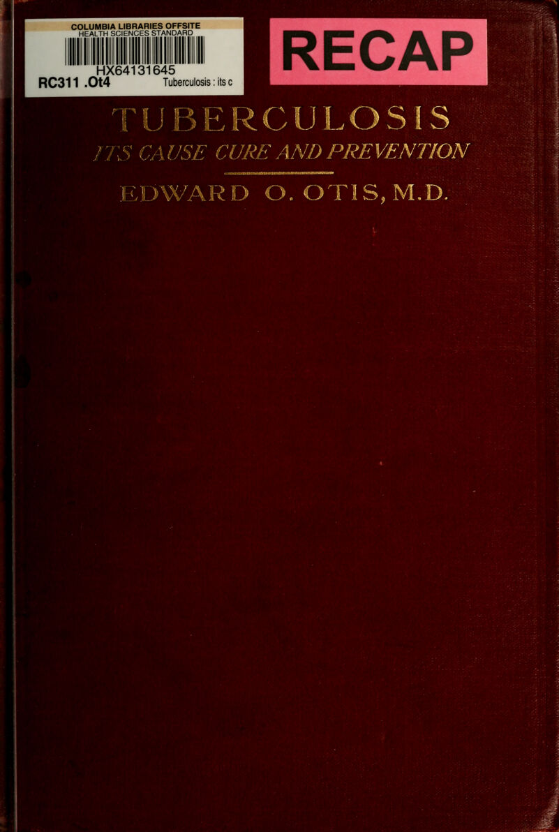 COLUMBIA LIBRARIES OFFSITE HEALTH SCIENCES STANDARD HX64131645 RC311 .Ot4 Tuberculosis: its c RECAP TUBERCULOSIS M niS CAUSE CURE AND PREVENTION \t^>.\ DWARD O. OTIS, M.D.