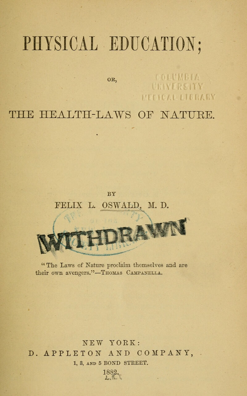 OB, THE HEALTH-LAWS OF E'ATUEE. BY FELIX L. OSWALD, M. D.  The Laws of Nature proclaim themselves and are their own avengers.—Thomas Campakella. NEW YORK: D. appleto:n' and oompakt, 1, 3, AND 5 BOND STEEET. 1882.