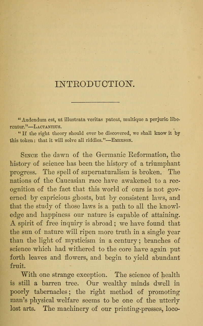 INTEODUOTIOK  Audendum est, ut illustrata Veritas pateat, multique a perjurio libe- rcntur.—Lactajsttius.  If the right theory should ever be discovered, we shall know it by this token: that it wiU solve all riddles,—Emerson. Since the dawn of the Germanic Eeformation, the history of science has been the history of a triumphant progress. The spell of supernaturalism is broken. The nations of the Caucasian race have awakened to a rec- ognition of the fact that this world of ours is not gov- erned by capricious ghosts, but by consistent laws, and that the study of those laws is a path to all the knowl- edge and happiness our nature is capable of attaining. A spirit of free inquiry is abroad; we have found that the sun of nature will ripen more truth in a single year than the light of mysticism in a century; branches of science which had withered to the core have again put forth leaves and flowers, and begin to yield abundant fruit. With one strange exception. The science of health is still a barren tree. Our wealthy minds dwell in poorly tabernacles; the right method of promoting man's physical welfare seems to be one of the utterly lost arts. The machinery of our printing-presses, loco-