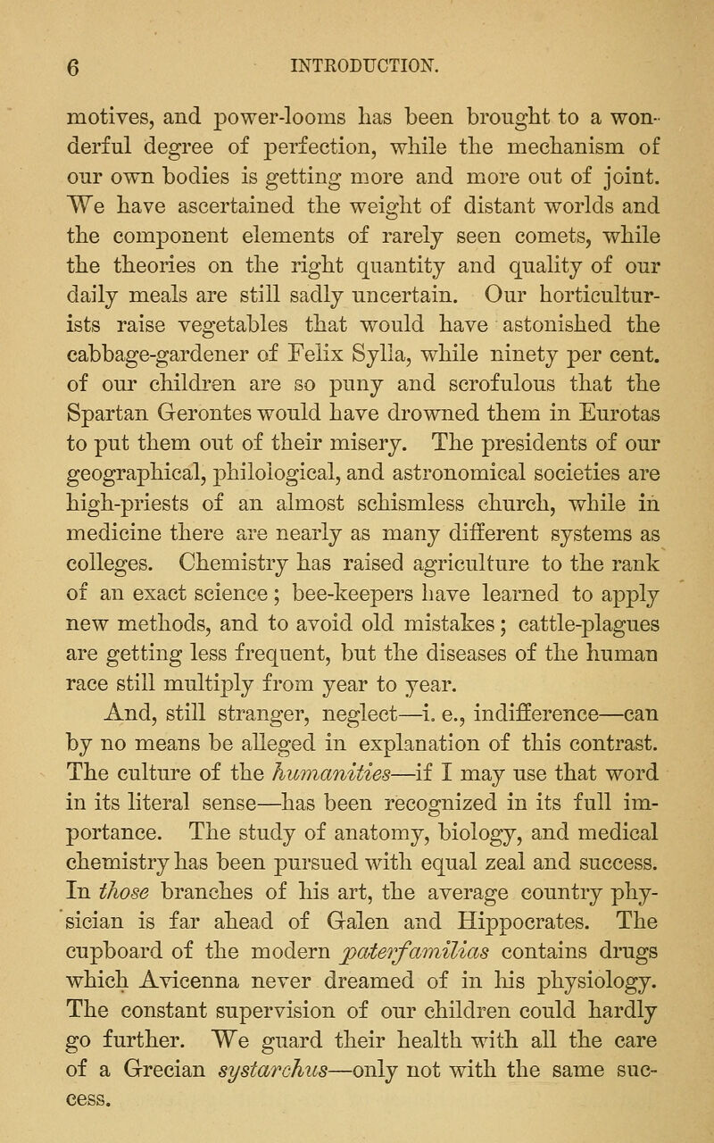 motives, and power-looms has been brought to a won- derful degree of perfection, while the mechanism of our own bodies is getting more and more out of joint. We have ascertained the weight of distant worlds and the component elements of rarely seen comets, while the theories on the right quantity and quality of our daily meals are still sadly uncertain. Our horticultur- ists raise vegetables that would have astonished the cabbage-gardener of Felix Sylla, while ninety per cent, of our children are so puny and scrofulous that the Spartan Gerontes would have drowned them in Eurotas to put them out of their misery. The presidents of our geographical, philological, and astronomical societies are high-priests of an almost schismless church, while in medicine there are nearly as many different systems as colleges. Chemistry has raised agriculture to the rank of an exact science; bee-keepers have learned to apply new methods, and to avoid old mistakes; cattle-plagues are getting less frequent, but the diseases of the human race still multiply from year to year. And, still stranger, neglect—^i, e., indifference—can by no means be alleged in explanation of this contrast. The culture of the humanities—if I may use that word in its literal sense—has been recognized in its full im- portance. The study of anatomy, biology, and medical chemistry has been pursued with equal zeal and success. In those branches of his art, the average country phy- sician is far ahead of Galen and Hippocrates. The cupboard of the modern paterfamilias contains drugs which Avicenna never dreamed of in his physiology. The constant supervision of our children could hardly go further. We guard their health with all the care of a Grecian systarchus—only not with the same suc- cess.