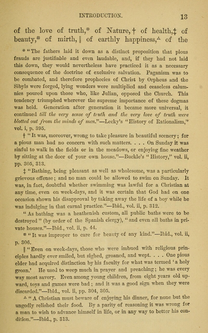 of the love of truth,^ of E^atiire, f of health,:]: of beauty,* of mirth, || of earthly happiness,^ of the *  The fathers laid it down as a distinct proposition that pious frauds are justifiable and even laudable, and, if they had not laid this down, they would nevertheless have practiced it as a necessary consequence of the doctrine of exclusive salvation. Paganism was to be combated, and therefore prophecies of Christ by Orpheus and the Sibyls were forged, lying wonders were multiplied and ceaseless calum- nies poured upon those who, like Julian, opposed the Church. This tendency triumphed wherever the supreme importance of these dogmas ■was held. Generation after generation it became more universal, it continued till the very sense of truth and the very love of truth were blotted out from the minds of men^—Lecky's History of RationaUsm, vol. i, p. 395. f  It was, moreover, wrong to take pleasure in beautiful scenery; for a pious man had no concern with such matters. ... On Sunday it was sinful to walk in the fields or in the meadows, or enjoying fine weather by sitting at the door of your own house.—Buckle's  History, vol. ii, pp. 305, 313. % Bathing, being pleasant as well as wholesome, was a particularly grievous offense; and no man could be allowed to swim on Sunday. It was, in fact, doubtful whether swimming was lawful for a Christian at any time, even on week-days, and it was certain that God had on one occasion shown his disapproval by taking away the life of a boy while he was indulging in that carnal practice.—Ibid., vol. ii, p. 312.  As bathing was a heathenish custom, all public baths were to be destroyed  (by order of the Spanish clergy),  and even all baths in pri- vate houses.—Ibid,, vol. ii, p. 44. #  It was improper to care for beauty of any kind.—Ibid., vol. ii, p. 306. II Even on week-days, those who were imbued with religious prin- ciples hardly ever smiled, but sighed, groaned, and wept. . . . One pious elder had acquired distinction by his faculty for what was termed ' a holy groan.' He used to weep much in prayer and preaching; he was every way most savory. Even among young children, from eight years old up- ward, toys and games were bad ; and it was a good sign when they were discarded.—Ibid., vol. ii, pp. 304, 305. -^  A Christian must beware of enjoying his dinner, for none but the ungodly relished their food. By a parity of reasoning it was wrong for a man to wish to advance himself in life, or in any way to better his con- dition.—Ibid,, p. 313.