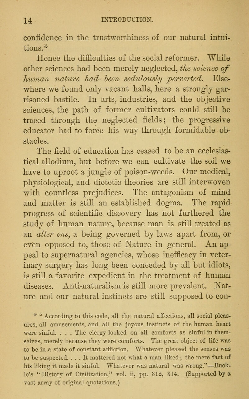 confidence in tlie trustworthiness of oni* natural intui- tions.^ Hence the difficulties of the social reformer. While other sciences had been merely neglected, the science of human nature had- teen sedulously perverted. Else- where we found only vacant halls, here a strongly gar- risoned bastile. In arts, industries, and the objective sciences, the path of former cultivators could still be traced through the neglected fields; the progressive educator had to force his way through formidable ob- stacles. The field of education has ceased to be an ecclesias- tical allodium, but before we can cultivate the soil we have to uproot a jungle of poison-weeds. Our medical, physiological, and dietetic theories are still interwoven with countless prejudices. The antagonism of mind and matter is still an established dogma. The rapid progress of scientific discovery has not furthered the study of human nature, because man is still treated as an alter ens^ a being governed by laws apart from, or even opposed to, those of IS^ature in general. An ap- peal to supernatural agencies, whose inefficacy in veter- inary surgery has long been conceded by all but idiots, is still a favorite expedient in the treatment of human diseases. Anti-naturalism is still more prevalent. Is'at- ure and our natural instincts are still supposed to con- *  According to this code, all the natural affections, all social pleas- ures, all amusements, and all the joyous instincts of the human heart were sinful. . . . The clergy looked on all comforts as sinful in them- selves, merely because they were comforts. The great object of life was to be in a state of constant affliction. Whatever pleased the senses was to be suspected. ... It mattered not what a man liked; the mere fact of his liking it made it sinful. Whatever was natural was wrong.—Buck- le's  History of Civilization, vol. ii, pp. 312, 314. (Supported by a vast array of original quotations.)