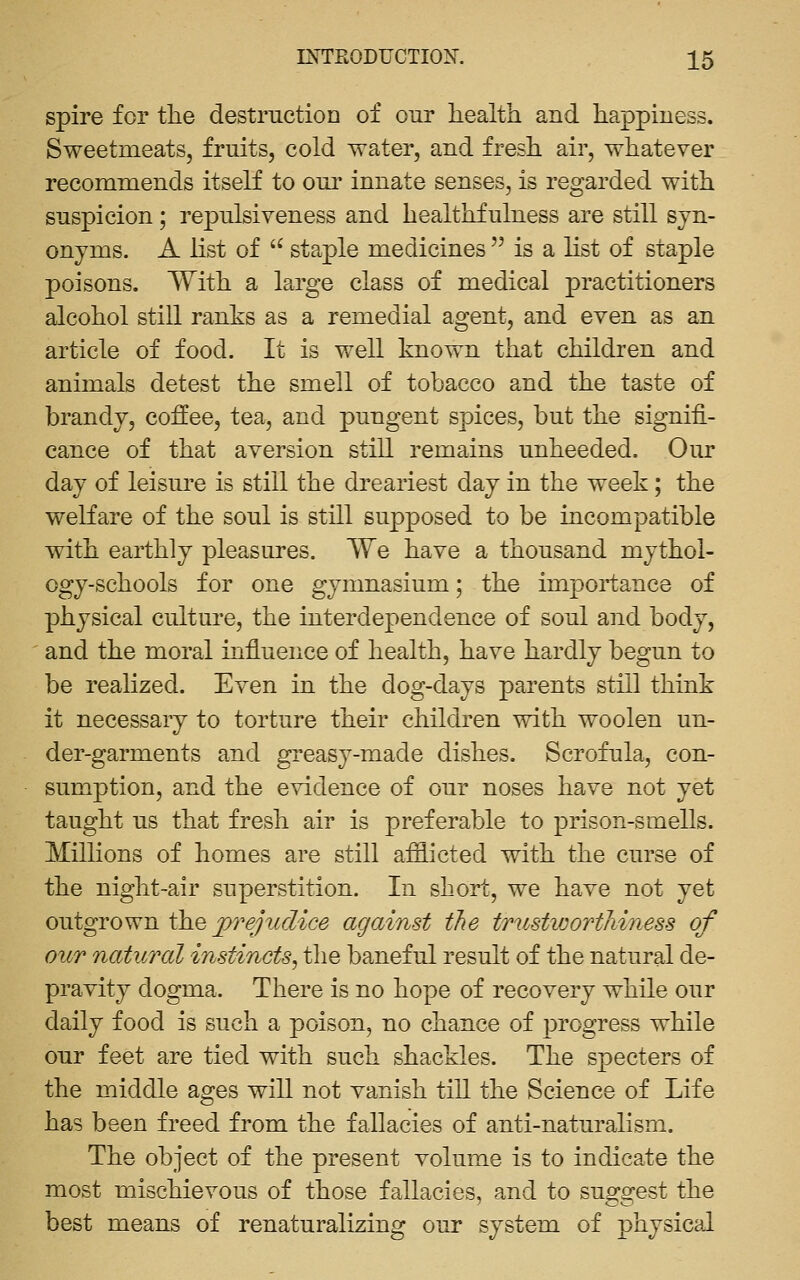spire for the destmctioa of our health and happiness. Sweetmeats, fruits, cold water, and fresh air, whatever recommends itself to oni' innate senses, is regarded with suspicion; repulsiveness and healthfulness are still syn- onyms. A list of '^ staple medicines  is a list of staple poisons. With a large class of medical practitioners alcohol still ranks as a remedial agent, and even as an article of food. It is well known that children and animals detest the smell of tobacco and the taste of brandy, coffee, tea, and pungent spices, but the signifi- cance of that aversion still remains unheeded. Our day of leisure is still the dreariest day in the week; the welfare of the soul is still supposed to be incompatible with earthly pleasures. We have a thousand mythol- ogy-schools for one gymnasium; the importance of physical culture, the interdependence of soul and body, and the moral influence of health, have hardly begun to be realized. Even in the dog-days parents still think it necessary to torture their children with woolen un- der-garments and greasy-made dishes. Scrofula, con- sumption, and the evidence of our noses have not yet taught us that fresh air is preferable to prison-smells. Millions of homes are still afflicted with the curse of the night-air superstition. In short, we have not yet outgrown ih.Q p^^ejiiclice against the tTustwortJiiness of OUT natural instincts^ the baneful result of the natural de- pravity dogma. There is no hope of recovery while our daily food is such a poison, no chance of progress while our feet are tied with such shackles. The specters of the middle ages will not vanish till the Science of Life has been freed from the fallacies of anti-naturalism. The object of the present volume is to indicate the most mischievous of those fallacies, and to suggest the best means of renaturalizing our system of physical