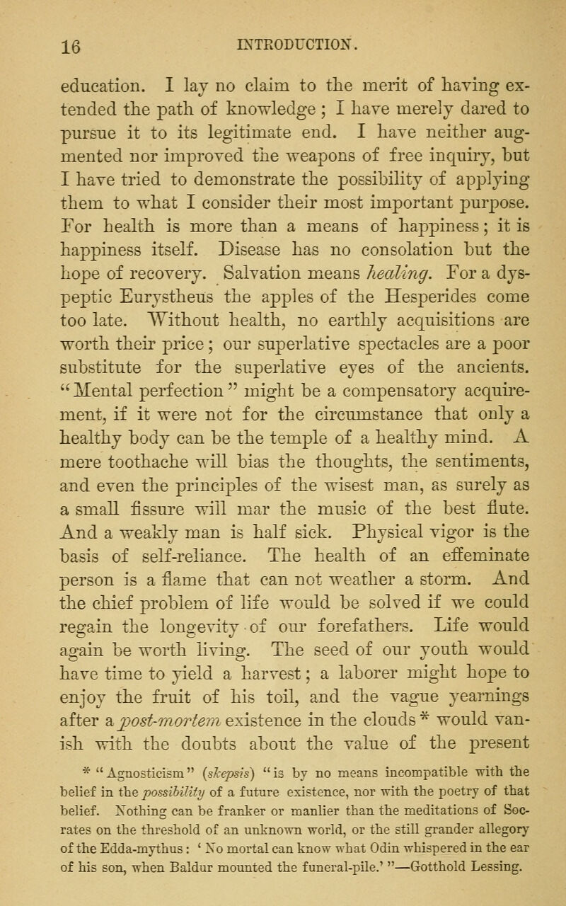 education. I lav no claim to the merit of having ex- tended the path of knowledge ; I have merely dared to pursue it to its legitimate end. I have neither aug- mented nor improved the weapons of free inquiry, but I have tried to demonstrate the possibility of applying them to what I consider their most important purpose. For health is more than a means of happiness; it is happiness itseK. Disease has no consolation but the hope of recovery. Salvation means healing. For a dys- peptic Eurystheus the apples of the Hesperides come too late. Without health, no earthly acquisitions are worth their price ; our superlative spectacles are a poor substitute for the superlative eyes of the ancients. Mental perfection might be a compensatory acquire- ment, if it were not for the circumstance that only a healthy body can be the temple of a healthy mind. A mere toothache will bias the thoughts, the sentiments, and even the principles of the wisest man, as surely as a small fissure will mar the music of the best flute. And a weakly man is half sick. Physical vigor is the basis of self-reliance. The health of an effeminate person is a flame that can not weather a storm. And the chief problem of life would be solved if we could regain the longevity ■ of our forefathers. Life would again be worth living. The seed of our youth would have time to yield a harvest; a laborer might hope to enjoy the fruit of his toil, and the vague yearnings after a^;o5i^mc>r<f^7?i existence in the clouds* would van- ish with the doubts about the value of the present * Agnosticism {sTcepsis) is by no means incompatible with the belief in the possibility of a future existence, nor with the poetry of that belief. Nothing can be franker or manlier than the meditations of Soc- rates on the threshold of an unknown world, or the still grander allegory of the Edda-mjrthus: ' No mortal can know what Odin whispered in the ear of his son, when Baldur mounted the funeral-pile.' —Gotthold Lessing.