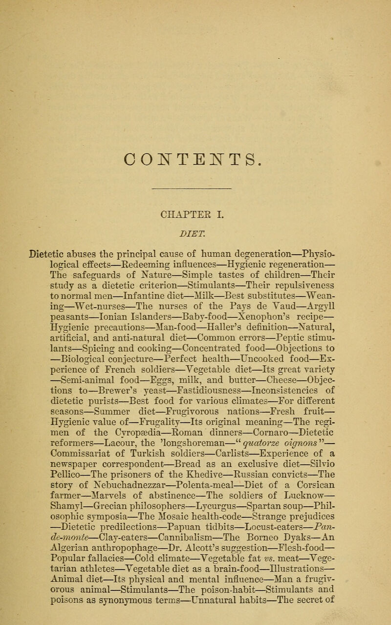 CONTEI^rTS. CHAPTEE I. DIET. Dietetic abuses the principal cause of human degeneration—Physio- logical effects—Eedeeming influences—Hygienic regeneration— The safeguards of Nature—Simple tastes of children—Their study as a dietetic criterion—Stimulants—Their repulsiveness to normal men—Infantine diet—Milk—Best substitutes—Wean- ing—Wet-nurses—The nurses of the Pays de Yaud—Argyll peasants—Ionian Islanders—Baby-food—Xenophon's recipe— Hygienic precautions—Man-food—Haller's definition—Natural, artificial, and anti-natural diet—Common errors—Peptic stimu- lants—Spicing and cooking—Concentrated food—Objections to —Biological conjecture—Perfect health—Uncooked food—Ex- perience of French soldiers—Vegetable diet—Its great variety —Semi-animal food—Eggs, milk, and butter—Cheese—Objec- tions to—Brewer's yeast—Fastidiousness—Inconsistencies of dietetic purists—Best food for various climates—For different seasons—Summer diet—Frugivorous nations—Fresh fruit— Hygienic value of—Frugahty—Its original meaning—The regi- men of the Cyropjedia—Eoman dinners—Cornaro—Dietetic reformers—Lacour, the 'longshoreman— quatorze oignoiis — Commissariat of Turkish soldiers—Car lists—Experience of a newspaper correspondent—Bread as an exclusive diet—Silvio Pellico—The prisoners of the Khedive—Eussian convicts—The story of Nebuchadnezzar—Polenta-meal—Diet of a Corsican farmer—Marvels of abstinence—The soldiers of Lucknow— Shamyl—Grecian philosophers—Lycurgus—Spartan soup—Phil- osophic symposia—The Mosaic health-code—Strange prejudices —Dietetic predilections—Papuan tidbits—Locust-eaters—Pan- de-monte—Clay-eaters—Cannibalism—The Borneo Dyaks—An Algerian anthropophage—Dr. Alcott's suggestion—Flesh-food— Popular fallacies—Cold climate—^Vegetable fat vs. meat—^Vege- tarian athletes—Vegetable diet as a brain-food—Illustrations— Animal diet—Its physical and mental influence—Man a frugiv- orous animal—Stimulants—The poison-habit—Stimulants and poisons as synonymous terms—-Unnatural habits—The secret of