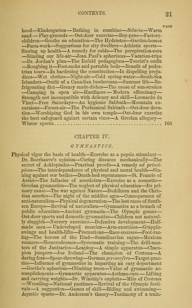 hood—Kindergarten—Bathing in sunshine—Solaria—Warm sand — Play-grounds — Out-door exercise—Boy-pens—Factory- children—Goethe on education—The Hydriotes—Garden-homes —^Farm-work—Suggestions for city dwellers—Athletic sports— Storing up health—A remedy for colds—The perspiration-cure —Stinting our Ufe-air—Jean Paul's aphorisms—Vacation-trips —Dr. Jordan's plan—The Ilefeld pedagogium—Tourist's outfit —Roughing it—Foot-sacks and portable beds—Benefit of pedes- trian tours—In hardening the constitution—In dispelHng preju- dices—Wet clothes—Night-air—Cold spring-water—South-Sea Islanders—Outfit of a Canadian lumberman—Summer life—Re- frigerating diet—Greasy made-dishes—The cause of sun-strokes —Camping in open air—Hardiness — Modern effeminacy— Strength not incompatible with delicacy and skill—Leonardo da Yinci—Free Saturdays—An hygienic Sabbath—Mountain ex- cursions—Forest-air—The Puritanical Sabbath—Out-door devo- tion—Worshiping God in his own temple—Out-door exercise the best safeguard against certain vices—A Grecian allegory— Winter sports 103 CHAPTER IV, GYMITASTICS. Physical vigor the basis of health—Exercise as a peptic stimulant— Dr. Boerhaave's opinion—Curing diseases mechanically—The secret of Asklepiades—Practical proofs—A remedy ad princi- piicm—The interdependence of physical and moral health—Sin- ning against our bodies—Death-bed repentances—St. Francis of Assisi—The fallacies of asceticism—Exercise as a cosmetic- Grecian gymnastics—The neglect of physical education—Its pri- mary cause—The war against Nature—^Buddhism and the Chris- tian ascetics—The night of the middles ages—Consequences of anti-naturalism—Physical degeneration—The lost races of South- ern Europe—Revival of naturalism—Gymnastics as a branch of public education—Ancient gymnasia—The Olympic games— Out-door sports and domestic gymnastics—Children not natural- ly sluggish—Nursery exercises—Defective development—Half- made men — Undeveloped muscles—Arm-exercises—Grapple- swings and health-lifts—Precautions—Race-courses—^Foot-rac- ing—The heroes of the Iliad—Scandinavian sagas—Mexican runners—Hemerodromes—Systematic training—The drill-mas- ters of the Janizaries—Leaping—A simple apparatus—Cham- pion jumpers—Joe Ireland—The champion of Crotona—A daring feat—Spear-throwing—German ^e?*-M'e?-/ers—Target-prac- tice—Influence of gymnastics in imparting an easy deportment —Goethe's aphorism—Climbing trees—Value of gymnastic ac- comphshments—Gymnastic apparatus—Asthma-cure — Lifting and carrying weights—Dr. Winship's exploits—Milo of Crotona —^Wrestling—National pastimes—Revival of the Olympic festi- vals—A suggestion—Games of skill—Riding and swimming— Aquatic sports—Dr. Anderson's theory—Testimony of a train-