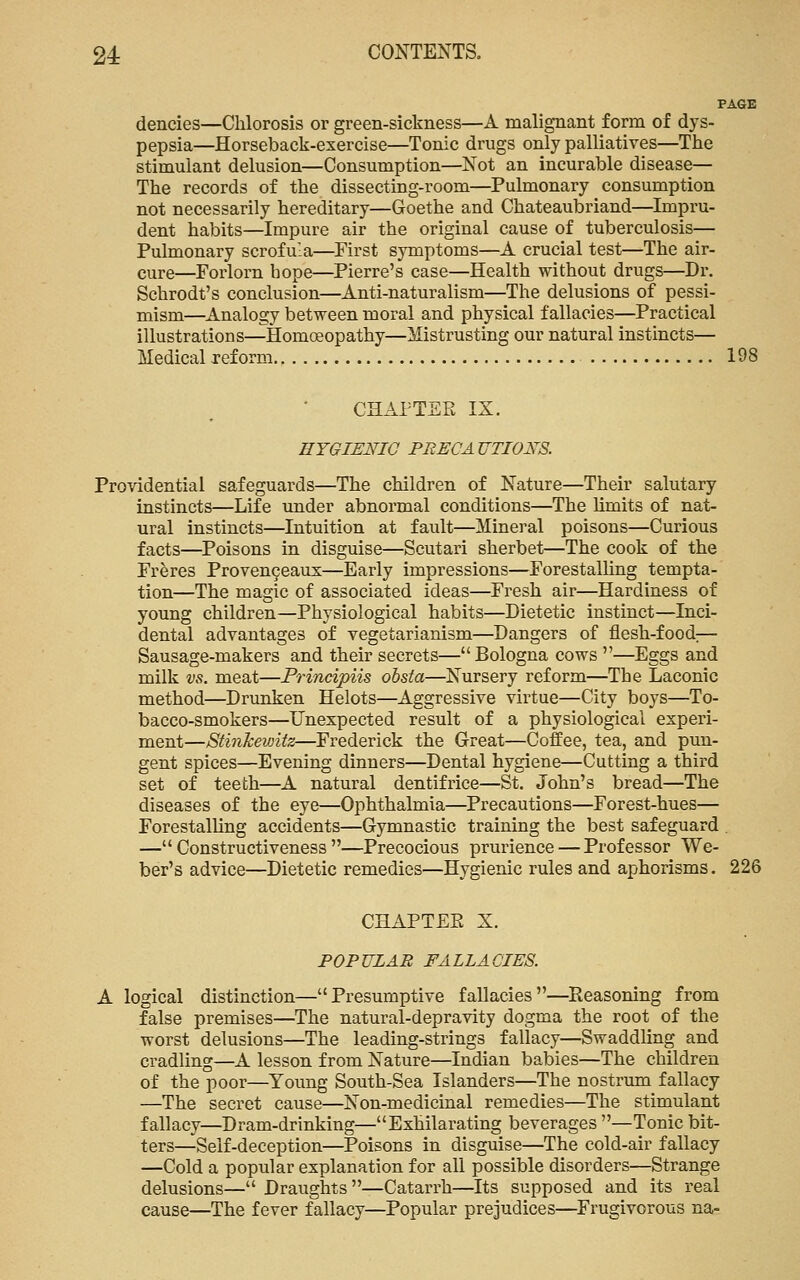 PAGE dencies—Chlorosis or green-sickness—A malignant form of dys- pepsia—Horseback-exercise—Tonic drugs only palliatives—The stimulant delusion—Consumption—Not an incurable disease— The records of the dissecting-room—Pulmonary consumption not necessarily hereditary—Goethe and Chateaubriand—Impru- dent habits—Impure air the original cause of tuberculosis— Pulmonary scrofula—First symptoms—A crucial test—The air- cure—Forlorn hope—Pierre's case—Health without drugs—Dr. Schrodt's conclusion—Anti-naturalism—The delusions of pessi- mism—^Analogy between moral and physical fallacies—Practical illustrations—Homoeopathy—Mistrusting our natural instincts— Medical reform 198 CHAPTER IX. BYGIENIG PRECAUTIONS. Providential safeguards—The children of Nature—Their salutary instincts—Life under abnormal conditions—The limits of nat- ural instincts—Intuition at fault—Mineral poisons—Curious facts—Poisons in disguise—Scutari sherbet—The cook of the Freres Proven9eau5;—Early impressions—Forestalling tempta- tion—The magic of associated ideas—Fresh air—Hardiness of young children—Physiological habits—Dietetic instinct—Inci- dental advantages of vegetarianism—Dangers of flesh-food:— Sausage-makers and their secrets—Bologna cows —Eggs and milk vs. meat—Frincipiis obsta—Nursery reform—The Laconic method—Drunken Helots—Aggressive virtue—City boys—To- bacco-smokers—IJnexpected result of a physiological experi- ment—Stinkewitz—Frederick the Great—Coffee, tea, and pun- gent spices—Evening dinners—Dental hygiene—Cutting a third set of teeth—A natural dentifrice—St. John's bread—The diseases of the eye—Ophthalmia—Precautions—Forest-hues— Forestalling accidents—Gymnastic training the best safeguard — Constructiveness —Precocious prurience — Professor We- ber's advice—Dietetic remedies—Hygienic rules and aphorisms. 226 CHAPTEE X. POPULAR FALLACIES. A logical distinction—Presumptive fallacies—Reasoning from false premises—The natural-depravity dogma the root of the worst delusions—The leading-strings fallacy—Swaddling and cradling—A lesson from Nature—Indian babies—The children of the poor—Young South-Sea Islanders—The nostrum fallacy —The secret cause—Non-medicinal remedies—The stimulant fallacy—Dram-drinking—Exhilarating beverages —Tonic bit- ters—Self-deception—Poisons in disguise—The cold-air fallacy —Cold a popular explanation for all possible disorders—Strange delusions— Draughts ^Catarrh—Its supposed and its real cause—The fever fallacy—Popular prejudices—Frugivorous na-