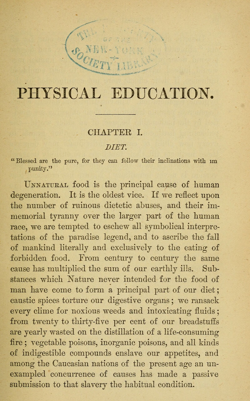 PHYSICAL EDUCATION. CHAPTER I. DIET. Blessed are the pure, for they can follow their inclinations with im punity. Unnatural food is tlie principal cause of iiuman degeneration. It is the oldest vice. If we reflect upon the number of ruinous dietetic abuses, and their im- memorial tyranny over the larger part of the human race, we are tempted to eschew all symbolical interpre- tations of the paradise legend, and to ascribe the fall of mankind literally and exclusively to the eating of forbidden food. From century to century the same cause has multiplied the sum of our earthly ills. Sub- stances which I^ature never intended for the food of man have come to form a principal part of our diet; caustic spices torture our digestive organs; we ransack every clime for noxious weeds and intoxicating fluids ; from twenty to thirty-five per cent of our breadstuffs are yearly wasted on the distillation of a life-consuming fire; vegetable poisons, inorganic poisons, and all kinds of indigestible compounds enslave our appetites, and among the Caucasian nations of the present age an un- exampled concurrence of causes has made a passive submission to that slavery the habitual condition.