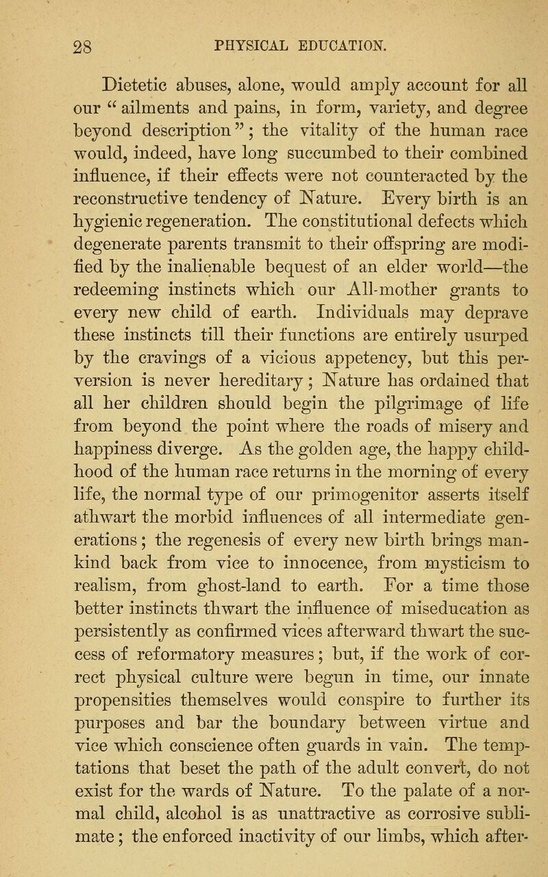 Dietetic abuses, alone, would amply account for all our  ailments and pains, in form, variety, and degree beyond description; the vitality of the human race would, indeed, have long succumbed to their combined influence, if their effects were not counteracted by the reconstructive tendency of ^Nature. Every birth is an hygienic regeneration. The constitutional defects which degenerate parents transmit to their offspring are modi- fied by the inalienable bequest of an elder world—the redeeming instincts which our All-mother grants to every new child of earth. Individuals may deprave these instincts till their functions are entirely usurped by the cravings of a vicious appetency, but this per- version is never hereditary; l^ature has ordained that all her children should begin the pilgrimage of life from beyond the point where the roads of misery and happiness diverge. As the golden age, the happy child- hood of the human race returns in the morning of every life, the normal type of our primogenitor asserts itself athwart the morbid influences of all intermediate gen- erations ; the regenesis of every new birth brings man- kind back from vice to innocence, from mysticism to realism, from ghost-land to earth. For a time those better instincts thwart the influence of miseducation as persistently as confirmed vices afterward thwart the suc- cess of reformatory measures; but, if the work of cor- rect physical culture were begun in time, our innate propensities themselves would conspire to further its purposes and bar the boundary between virtue and vice which conscience often guards in vain. The temp- tations that beset the path of the adult convert, do not exist for the wards of l^ature. To the palate of a nor- mal child, alcohol is as unattractive as corrosive subli- mate ; the enforced inactivity of our limbs, which after-