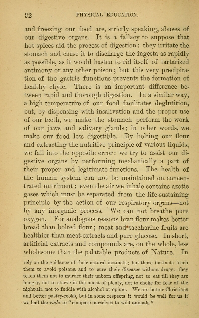 and freezing our food are, strictly speaking, abuses of our digestive organs. It is a fallacy to suppose that hot spices aid the process of digestion: they irritate the stomach and cause it to discharge the ingesta as rapidly as possible, as it would hasten to rid itself of tartarized antimony or any other poison; but this very precipita- tion of the gastric functions prevents the formation of healthy chyle. There is an important difference be- tween rapid and thorough digestion. In a similar way, a high temperature of our food facilitates deglutition, but, by dispensing with insalivation and the proper use of om' teeth, we make the stomach perform the work of our jaws and salivary glands; in other words, we make our food less digestible. By bolting our flour and extracting the nutritive principle of various liquids, we fall into the opposite error : we try to assist our di- gestive organs by performing mechanically a part of their proper and legitimate functions. The health of the human system can not be maintained on concen- trated nutriment; even the aii' we inhale contains azotic gases which must be separated from the life-sustaining principle by the action of our respii'atory organs—not by any inorganic process. We can not breathe pure oxygen. For analogous reasons bran-flour makes better bread than bolted floui'; meat and'saccharine fruits are healthier than meat-extracts and pui'e glucose. In short, artiflcial extracts and compounds are, on the whole, less wholesome than the palatable products of jSTature. In rely on the guidance of their natural instincts; but those instincts teach them to avoid poisons, and to cure their diseases without drugs; they teach them not to murder their unborn offspring, not to eat till they are hungry, not to starve in the midst of plenty, not to choke for fear of the night-air, not to fuddle with alcohol or opium. We are better Christians and better pastry-cooks, but in some respects it would be well for us if we had the riqhi to *' compare ourselves to wild animals,