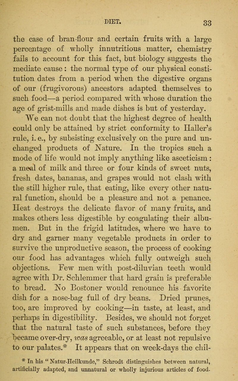 the case of bran-flour and certain fruits with a large percentage of wholly innutritions matter, chemistry fails to account for this fact, but biology suggests the mediate cause : the normal type of our physical consti- tution dates from a period when the digestive organs of our (frugivorous) ancestors adapted themselves to such food—a period compared with whose duration the age of grist-mills and made dishes is but of yesterday. We can not doubt that the highest degree of health could only be attained by strict conformity to Haller's rule, i. e., by subsisting exclusively on the pure and un- changed products of JSTature. In the tropics such a mode of life would not imply anything like asceticism : a meal of milk and three or four kinds of sweet nuts, fresh dates, bananas, and grapes would not clash with the still higher rule, that eating, like every other natu- ral function, should be a pleasure and not a penance. Heat destroys the delicate flavor of many fruits, and makes others less digestible by coagulating their albu- men. But in the frigid latitudes, where we have to dry and garner many vegetable products in order to survive the unproductive season, the process of cooking our food has advantages which fully outweigh such objections. Few men with post-diluvian teeth would agree with Dr. Schlemmer that hard grain is preferable to bread. 'No Bostoner would renounce his favorite dish for a nose-bag full of dry beans. Dried prunes, too, are improved by cooking—in taste, at least, and perhaps in digestibility. Besides, we should not forget that the natural taste of such substances, before they became over-dry, was agreeable, or at least not repulsive to our palates.* It appears that on week-days the chil- * In his  Natur-Heilkunde, Schrodt distinguishes between natural, artificially adapted, and unnatural or wholly injurious articles of food.