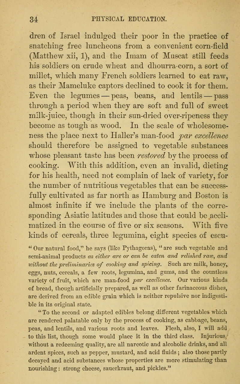 dren of Israel indulged tlieir poor in the practice of snatching free luncheons from a convenient corn-field (Matthew xii, 1), and the Imam of Muscat still feeds his soldiers on crude wheat and dhourra-corUj a sort of millet, which many French soldiers learned to eat raw, as their Mameluke captors declined to cook it for them. Even the legumes — peas, beans, and lentils — pass through a period when they are soft and full of sweet milk-juice, though in their sun-dried over-ripeness they become as tough as wood. In the scale of wholesome- ness the place next to Haller's man-food par exceUeTice should therefore be assigned to vegetable substances whose pleasant taste has been restm^ed by the process of cooking, With this addition, even an invalid, dieting for his health, need not complain of lack of variety, for the number of nuti-itious vegetables that can be success- fully cultivated as far north as Hamburg and Boston is almost infinite if we include the plants of the corre- sponding Asiatic latitudes and those that could be accli- matized in the course of five or six seasons. With five kinds of cereals, three legumina, eight species of escu-  Our natural food, he says (like Pythagoras),  are such vegetable and semi-animal products as either are or can he eaten and relished raiv, and loithout the preliminaries of cooking and spicing. Such are milk, honey, eggs, nuts, cereals, a few roots, legumina, and gums, and the countless variety of fruit, which are man-food par excellence. Our various kinds of bread, though artificially prepared, as well as other farinaceous dishes, are derived from an edible grain which is neither repulsive nor indigesti- ble in its original state.  To the second or adapted edibles belong different vegetables which are rendered palatable only by the process of cooking, as cabbage, beans, peas, and lentils, and various roots and leaves. Flesh, also, I will add to this list, though some would place it in the third class. Injurious; without a redeeming quality, are all narcotic and alcoholic drinks, and all ardent spices, such as pepper, mustard, and acid fluids; also those partly decayed and acid substances whose properties are more stimulating than nourishing: strong cheese, sauerkraut, and pickles.