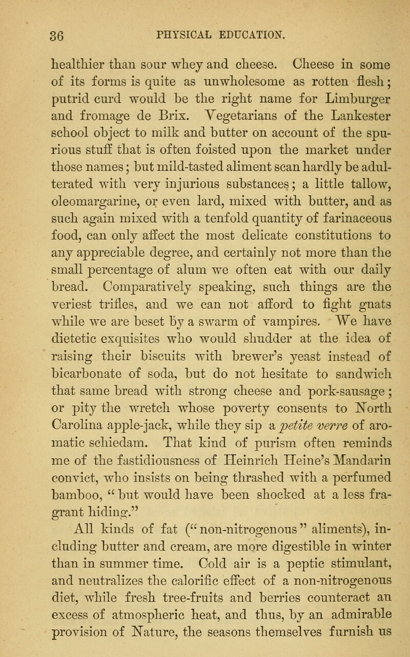 healtliier than sour whey and cheese. Cheese in some of its forms is quite as unwholesome as rotten flesh; putrid curd would be the right name for Limburger and fromage de Brix. Yegetarians of the Lankester school object to milk and butter on account of the spu- rious stufl that is often foisted upon the market under those names; but mild-tasted aliment scan hardly be adul- terated with very injurious substances; a little tallow, oleomargarine, or even lard, mixed with butter, and as such again mixed with a tenfold quantity of farinaceous food, can only affect the most delicate constitutions to any appreciable degree, and certainly not more than the small percentage of alum we often eat with our daily bread. Comparatively speaking, such things are the veriest trifles, and we can not afford to fight gnats while we are beset by a swarm of vampires. We have dietetic exquisites who would shudder at the idea of raising their biscuits with brewer's yeast instead of bicarbonate of soda, but do not hesitate to sandwich that same bread with strong cheese and pork-sausage; or pity the wretch whose poverty consents to l^orth Carolina apple-jack, while they sip a 'petite verve of aro- matic Schiedam. That kind of purism often reminds me of the fastidiousness of Heinrich Heine's Mandarin convict, who insists on being thrashed with a perfumed bamboo,  but would have been shocked at a less fra- grant hiding. All kinds of fat ( non-nitrogenous aliments), in- cluding butter and cream, are more digestible in winter than in summer time. Cold air is a peptic stimulant, and neutralizes the calorific effect of a non-nitrogenous diet, while fresh tree-fruits and berries counteract an excess of atmospheric heat, and thus, by an admirable provision of Mature, the seasons themselves furnish us