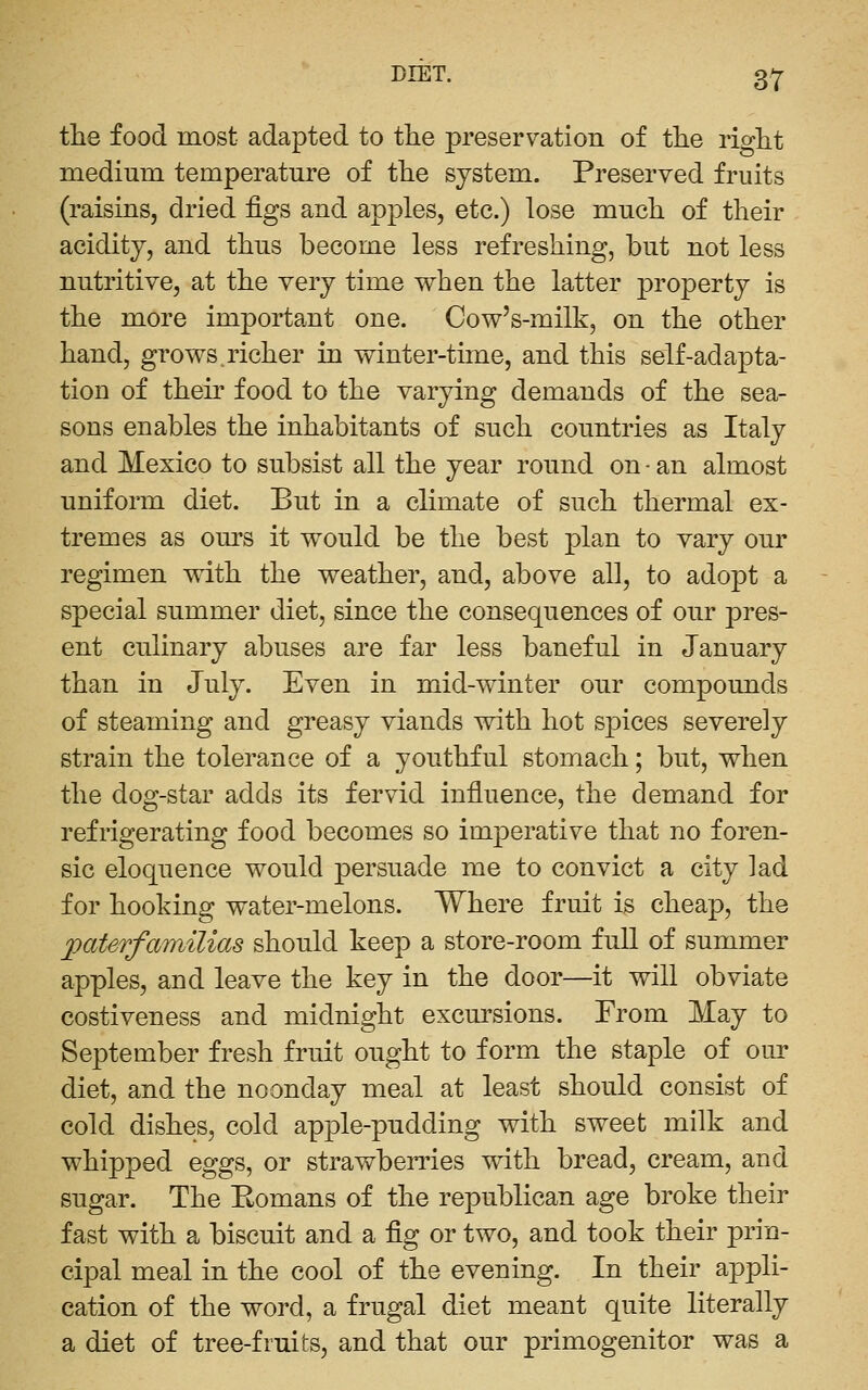 the food most adapted to the preservation of the rio-ht medium temperature of the system. Preserved fruits (raisins, dried figs and apples, etc.) lose much of their acidity, and thus become less refreshing, but not less nutritive, at the very time when the latter property is the more important one. Cow's-milk, on the other hand, grows.richer in winter-time, and this self-adapta- tion of their food to the varying demands of the sea- sons enables the inhabitants of such countries as Italy and Mexico to subsist all the year round on - an almost uniform diet. But in a climate of such thermal ex- tremes as ours it would be the best plan to vary our regimen with the weather, and, above all, to adopt a special summer diet, since the consequences of our pres- ent culinary abuses are far less baneful in January than in July. Even in mid-winter our compounds of steaming and greasy viands with hot spices severely strain the tolerance of a youthful stomach; but, when the dog-star adds its fervid influence, the demand for refrigerating food becomes so imperative that no foren- sic eloquence would persuade me to convict a city lad for hooking water-melons. Where fruit is cheap, the paterfainilias should keep a store-room full of summer apples, and leave the key in the door—it will obviate costiveness and midnight excursions. From May to September fresh fruit ought to form the staple of our diet, and the noonday meal at least should consist of cold dishes, cold apple-pudding with sweet milk and whipped eggs, or strawberries with bread, cream, and sugar. The Eomans of the republican age broke their fast with a biscuit and a fig or two, and took their prin- cipal meal in the cool of the evening. In their appli- cation of the word, a frugal diet meant quite literally a diet of tree-fruits, and that our primogenitor was a