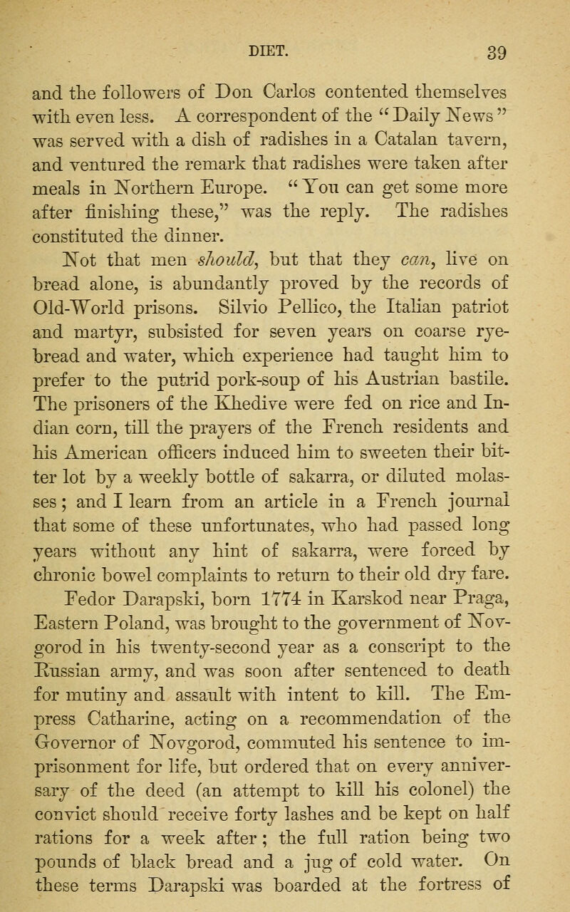 and the followers of Don Carlos contented themselves with even less. A correspondent of the  Daily J^ews  was served with a dish of radishes in a Catalan tavern, and ventured the remark that radishes were taken after meals in JSTorthern Europe.  You can get some more after finishing these, was the reply. The radishes constituted the dinner. ]^ot that men should^ but that they can^ live on bread alone, is abundantly proved by the records of Old-World prisons. Silvio Pellico, the Italian patriot and martyr, subsisted for seven years on coarse rye- bread and water, which experience had taught him to prefer to the putrid pork-soup of his Austrian bastile. The prisoners of the Khedive were fed on rice and In- dian corn, till the prayers of the French residents and his American officers induced him to sweeten their bit- ter lot by a weekly bottle of sakarra, or diluted molas- ses ; and I learn from an article in a French jom'nal that some of these unfortunates, who had passed long years without any hint of sakarra, were forced by chronic bowel complaints to return to their old dry fare. Fedor Darapski, born 1774 in Karskod near Praga, Eastern Poland, was brought to the government of ]^ov- gorod in his twenty-second year as a conscript to the Pussian army, and was soon after sentenced to death for mutiny and assault with intent to kill. The Em- press Catharine, acting on a recommendation of the Governor of l^ovgorod, commuted his sentence to im- prisonment for life, but ordered that on every anniver- sary of the deed (an attempt to kill his colonel) the convict should receive forty lashes and be kept on half rations for a week after ; the full ration being two pounds of black bread and a jug of cold water. On these terms Darapski was boarded at the fortress of