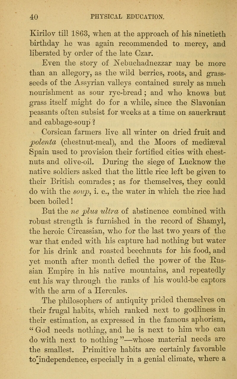 Kirilov till 1863, when at the approach of his ninetieth birthday he was again recommended to mercy, and liberated hj order of the late Czar. Even the story of ^N^ebuchadnezzar may be more than an allegory, as the wild berries, roots, and grass- seeds of the Assyrian valleys contained surely as mnch nom'ishment as sonr rye-bread ; and who knows but grass itself might do for a while, since the Slavonian peasants often subsist for weeks at a time on sauerkraut and cabbage-soup ? Corsican farmers live all winter on dried fruit and polenta (chestnut-meal), and the Moors of mediaeval Spain used to provision their fortified cities with chest- nuts and olive-oil. During the siege of Lucknow the native soldiers asked that the little rice left be given to their British comrades; as for themselves, they could do with the soiq?, i. e., the water in which the rice had been boiled! But the 7ie plus ultra of abstinence combined with robust strength is furnished in the record of Shamyl, the heroic Circassian, who for the last two years of the war that ended with his capture had nothing but water for his drink and roasted beechnuts for his food, and yet month after month defied the power of the Rus- sian Empire in his native mountains, and repeatedly cut his way through the ranks of his would-be captors with the arm of a Hercules. The philosophers of antiquity prided themselves on their frugal habits, which ranked next to godliness in their estimation, as expressed in the famous aphorism,  God needs nothing, and he is next to him who can do with next to nothing —whose material needs are the smallest. Primitive habits are certainly favorable to^independence, especially in a genial climate, where a