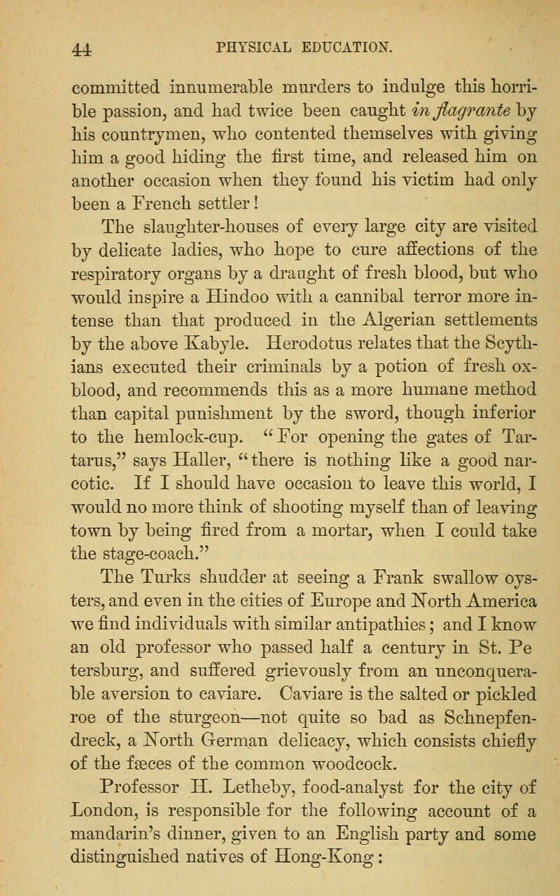 committed innumerable mm^ders to indulge this horri- ble passion, and had twice been caught in flagrante by his countrymen, who contented themselves with giving him a good hiding the first time, and released him on another occasion when they found his victim had only been a French settler! The slaughter-houses of every large city are visited by delicate ladies, who hope to cure affections of the respiratory organs by a draught of fresh blood, but who would inspire a Hindoo with a cannibal terror more in- tense than that produced in the Algerian settlements by the above Kabyle. Herodotus relates that the Scyth- ians executed their criminals by a potion of fresh ox- blood, and recommends this as a more humane method than capital punishment by the sword, though inferior to the hemlock-cup.  For opening the gates of Tar- tarus, says Haller, there is nothing like a good nar- cotic. If I should have occasion to leave this world, I would no more think of shooting myself than of leaving town by being fired from a mortar, when I could take the stage-coach. The Turks shudder at seeing a Frank swallow oys- ters, and even in the cities of Europe and I^orth America we find individuals with similar antipathies; and I know an old professor who passed half a century in St. Pe tersburg, and suffered grievously from an unconquera- ble aversion to caviare. Caviare is the salted or pickled roe of the sturgeon—not quite so bad as Schnepfen- dreck, a IS^orth German delicacy, which consists chiefly of the fgeces of the common woodcock. Professor H. Letheby, food-analyst for the city of London, is responsible for the following account of a mandarin's dinner, given to an English party and some distinguished natives of Hong-Kong: