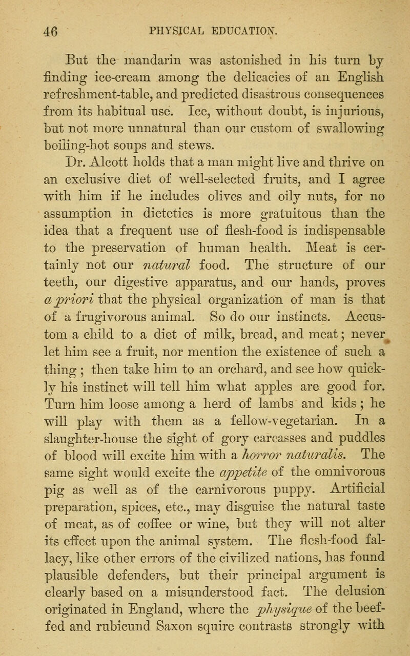 But the mandarin was astonished in his turn by finding ice-cream among the delicacies of an English refreshment-table, and predicted disastrous consequences from its habitual use. Ice, without doubt, is injurious, but not more unnatural than our custom of swallowing boiling-hot soups and stews. Dr. Alcott holds that a man might live and thrive on an exclusive diet of well-selected fruits, and I agree with him if he includes olives and oily nuts, for no assumption in dietetics is more gratuitous than the idea that a frequent use of flesh-food is indispensable to the preservation of human health. Meat is cer- tainly not our natural food. The structure of our teeth, our digestive apparatus, and our hands, proves a priori that the physical organization of man is that of a frugivorous animal. So do our instincts. Accus- tom a child to a diet of milk, bread, and meat; never^ let him see a fruit, nor mention the existence of such a thing ; then take him to an orchard, and see how quick- ly his instinct will tell him what apples are good for. Turn him loose among a herd of lambs and kids ; he win play with them as a fellow-vegetarian. In a slaughter-house the sight of gory carcasses and puddles of blood will excite him with a hoTTor naturalis. The same sight would excite the appetite of the omnivorous pig as well as of the carnivorous puppy. Artificial preparation, spices, etc., may disguise the natural taste of meat, as of coffee or wine, but they wiU not alter its effect upon the animal system. The flesh-food fal- lacy, like other eiTors of the civilized nations, has found plausible defenders, but their principal argument is clearly based on a misunderstood fact. The delusion originated in England, where the physique of the beef- fed and rubicund Saxon squire contrasts strongly with