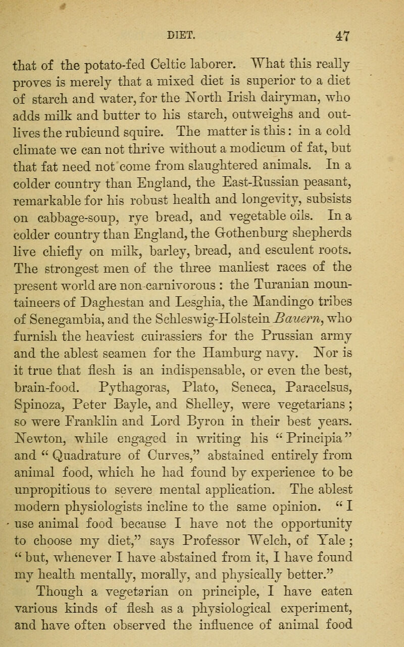 that of the potato-fed Celtic laborer. What this really proves is merely that a mixed diet is superior to a diet of starch and water, for the l^orth Lish daii-yman, who adds milk and butter to his starch, outweighs and out- lives the rubicund squire. The matter is this: in a cold climate we can not thrive without a modicum of fat, but that fat need not come from slaughtered animals. In a colder country than England, the East-Eussian peasant, remarkable for his robust health and longevity, subsists on cabbage-soup, rye bread, and vegetable oils. In a colder country than England, the Gothenburg shepherds live chiefly on milk, barley, bread, and esculent roots. The strongest men of the three manliest races of the present world are non-carnivorous : the Tm'anian moun- taineers of Daghestan and Lesghia, the Mandingo tribes of Senegambia, and the Bchle&viig-Kohtein Bauern, who furnish the heaviest cuirassiers for the Prussian army and the ablest seamen for the Hamburg navy. 'Nor is it true that flesh is an indispensable, or even the best, brain-food. Pythagoras, Plato, Seneca, Paracelsus, Spinoza, Peter Bayle, and Shelley, were vegetarians; so were Franklin and Lord Byron in their best years, l^ewton, while engaged in writing his  Principia and  Quadrature of Curves, abstained entirely from animal food, which he had found by experience to be unpropitious to severe mental application. The ablest modern physiologists incline to the same opinion.  I use animal food because I have not the opportunity to choose my diet, says Professor 17elch, of Tale; '' but, whenever I have abstained from it, I have found my health mentally, morally, and physically better. Though a vegetarian on principle, I have eaten various kinds of flesh as a physiological experiment, and have often observed the influence of animal food