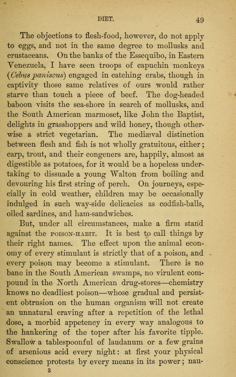 The objections to flesh-food, however, do not apply- to eggs, and not in the same degree to mollusks and crustaceans. On the banks of the Essequibo, in Eastern Venezuela, I have seen troops of capuchin monkeys {Cebus jpanisGus) engaged in catching crabs, though in captivity those same relatives of ours would rather starve than touch a piece of beef. The dog-headed baboon visits the sea-shore in search of mollusks, and the South American marmoset, like John the Baptist, deKghts in grasshoppers and wild honey, though other- wise a strict vegetarian. The medieval distinction between flesh and fish is not wholly gratuitous, either; carp, trout, and their congeners are, happily, almost as digestible as potatoes, for it would be a hopeless under- taking to dissuade a young Walton from boiling and devouring his first string of perch. On journeys, espe- cially in cold weather, children may be occasionally indulged in such way-side delicacies as codfish-balls, oiled sardines, and ham-sandwiches. But, under all circumstances, make a firm stand against the poison'-habit. It is best to call things by their right names. The effect upon the animal econ- omy of every stimulant is strictly that of a poison, and every poison may become a stimulant. There is no bane in the South American swamps, no virulent com- pound in the l^orth American drug-stores—chemistry knows no deadliest poison—whose gradual and persist- ent obtrusion on the human organism will not create an unnatural craving after a repetition of the lethal dose, a morbid appetency in every way analogous to the hankering of the toper after his favorite tipple. Swallow a tablespoonful of laudanum or a few grains of arsenious acid every night: at first your physical conscience protests by every means in its power; nau- 3