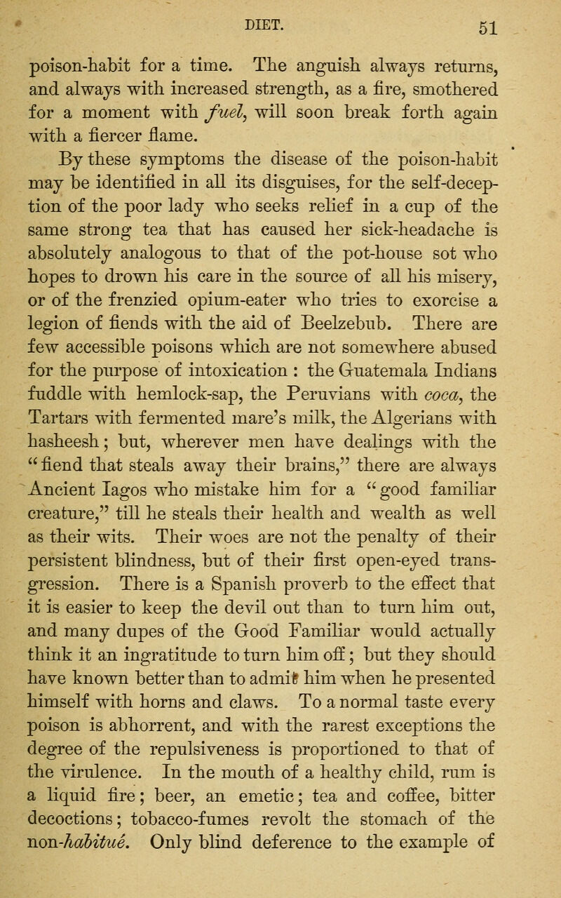 poison-habit for a time. The anguish always returns, and always with increased strength, as a fire, smothered for a moment with fuel, will soon break forth again with a fiercer fiame. By these symptoms the disease of the poison-habit may be identified in all its disguises, for the self-decep- tion of the poor lady who seeks relief in a cup of the same strong tea that has caused her sick-headache is absolutely analogous to that of the pot-house sot who hopes to drown his care in the source of all his misery, or of the frenzied opium-eater who tries to exorcise a legion of fiends with the aid of Beelzebub. There are few accessible poisons which are not somewhere abused for the purpose of intoxication : the Guatemala Indians fuddle with hemlock-sap, the Peruvians with coca, the Tartars with fermented mare's milk, the Algerians with hasheesh; but, wherever men have dealings with the  fiend that steals away their brains, there are always Ancient lagos who mistake him for a  good familiar creature, till he steals their health and wealth as well as their wits. Their woes are not the penalty of their persistent blindness, but of their first open-eyed trans- gression. There is a Spanish proverb to the effect that it is easier to keep the devil out than to turn him out, and many dupes of the Good Familiar would actually think it an ingratitude to turn him off; but they should have known better than to admil? him when he presented himself with horns and claws. To a normal taste every poison is abhorrent, and with the rarest exceptions the degree of the repulsiveness is proportioned to that of the virulence. In the mouth of a healthy child, rum is a liquid fire; beer, an emetic; tea and coffee, bitter decoctions; tobacco-fumes revolt the stomach of the non-hahitue. Only blind deference to the example of