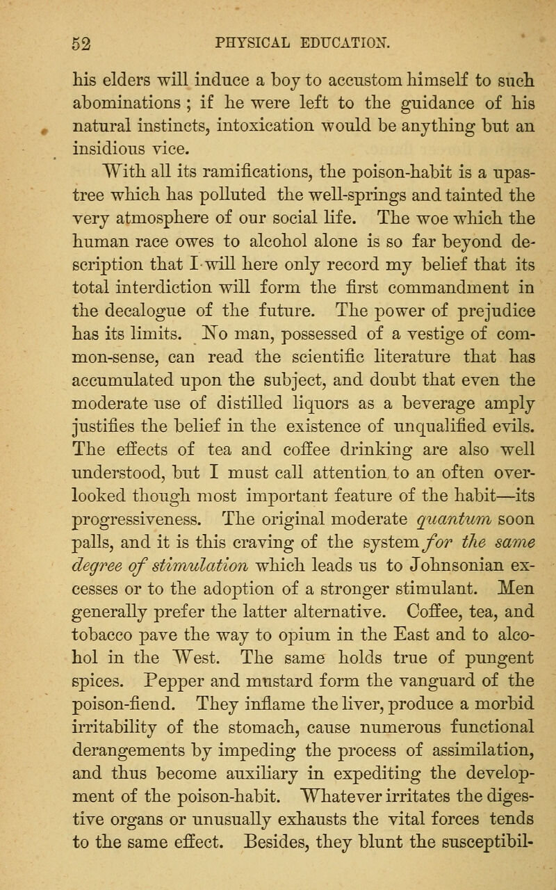 his elders will induce a boy to accustom himseK to sucli abominations ; if he were left to the guidance of his , natural instincts, intoxication would be anything but an insidious vice. With all its ramifications, the poison-habit is a upas- tree which has polluted the well-springs and tainted the very atmosphere of our social life. The woe which the human race owes to alcohol alone is so far beyond de- scription that I-will here only record my belief that its total interdiction will form the first commandment in the decalogue of the future. The power of prejudice has its limits, ^o man, possessed of a vestige of com- mon-sense, can read the scientific literature that has accumulated upon the subject, and doubt that even the moderate use of distilled liquors as a beverage amply justifies the belief in the existence of unqualified evils. The effects of tea and coifee drinking are also well understood, but I must call attention to an often over- looked though most important feature of the habit—its progressiveness. The original moderate quantum soon palls, and it is this craving of the system ybr the same degree of stimulation which leads us to Johnsonian ex- cesses or to the adoption of a stronger stimulant. Men generally prefer the latter alternative. Coffee, tea, and tobacco pave the way to opium in the East and to alco- hol in the West. The same holds true of pungent spices. Pepper and mustard form the vanguard of the poison-fiend. They inflame the liver, produce a morbid irritability of the stomach, cause numerous functional derangements by impeding the process of assimilation, and thus become auxiliary in expediting the develop- ment of the poison-habit. Whatever irritates the diges- tive organs or unusually exhausts the vital forces tends to the same effect. Besides, they blunt the susceptibil-