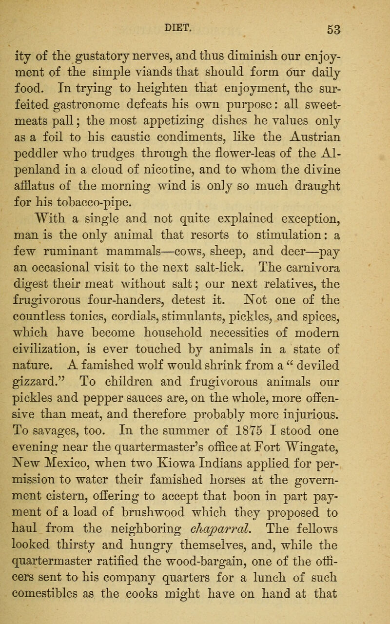 ity of the gustatory nerves, and thus diminish our enjoy- ment of the simple viands that should form Our daily food. In trying to heighten that enjoyment, the sur- feited gastronome defeats his own purpose: all sweet- meats pall; the most appetizing dishes he values only as a foil to his caustic condiments, like the Austrian peddler who trudges through the flower-leas of the Al- penland in a cloud of nicotine, and to whom the divine afflatus of the morning wind is only so much draught for his tobacco-pipe. With a single and not quite explained exception, man is the only animal that resorts to stimulation: a few ruminant mammals—cows, sheep, and deer—^pay an occasional visit to the next salt-lick. The carnivora digest their meat without salt; our next relatives, the frugivorous four-handers, detest it. I^ot one of the countless tonics, cordials, stimulants, pickles, and spices, which have become household necessities of modem civilization, is ever touched by animals in a state of nature. A famished wolf would shrink from a  deviled gizzard. To children and frugivorous animals our pickles and pepper sauces are, on the whole, more offen- sive than meat, and therefore probably more injurious. To savages, too. In the sum.mer of 1875 I stood one evening near the quartermaster's office at Fort Wingate, l^ew Mexico, when two Kiowa Indians apphed for per- mission to water their famished horses at the govern- ment cistern, offering to accept that boon in part pay- ment of a load of brushwood which they proposed to haul from the neighboring chajparral. The fellows looked thirsty and hungry themselves, and, while the quartermaster ratified the wood-bargain, one of the offi- cers sent to his company quarters for a lunch of such comestibles as the cooks might have on hand at that