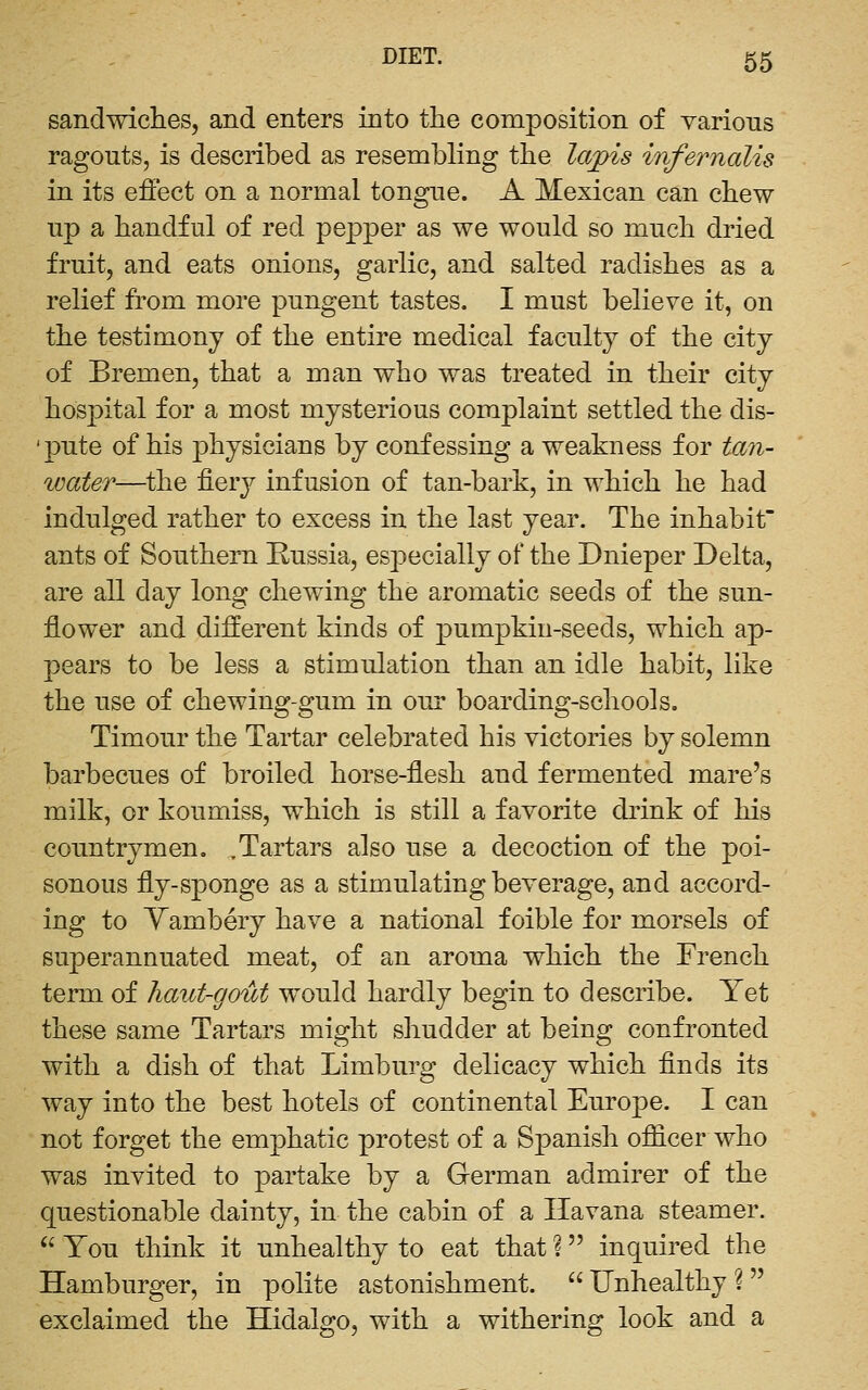 sandwiches, and enters into the composition of various ragouts, is described as resembling the laj[)is infernalis in its effect on a normal tongue. A Mexican can chew up a handful of red pepper as we would so much dried fruit, and eats onions, garlic, and salted radishes as a relief from more pungent tastes. I must believe it, on the testimony of the entire medical faculty of the city of Bremen, that a man who was treated in their city hospital for a most mysterious complaint settled the dis- 'pute of his physicians by confessing a weakness for tan- water—the fierj^ infusion of tan-bark, in which he had indulged rather to excess in the last year. The inhabit ants of Southern Russia, especially of the Dnieper Delta, are all day long chewing the aromatic seeds of the sun- flower and different kinds of pumpkin-seeds, which ap- pears to be less a stimulation than an idle habit, like the use of chewing-gum in our boarding-schools, Timour the Tartar celebrated his victories by solemn barbecues of broiled horse-flesh and fermented mare's milk, or koumiss, which is still a favorite drink of his countrymen, .Tartars also use a decoction of the poi- sonous fly-sponge as a stimulating beverage, and accord- ing to Yambery have a national foible for morsels of superannuated meat, of an aroma which the French term of haut-gout would hardly begin to describe. Yet these same Tartars might shudder at being confronted with a dish of that Limburg delicacy which finds its way into the best hotels of continental Europe. I can not forget the emphatic protest of a Spanish officer who was invited to partake by a German admirer of the questionable dainty, in the cabin of a Havana steamer.  You think it unhealthy to eat that ? inquired the Hamburger, in polite astonishment.  Unhealthy ?  exclaimed the Hidalgo, with a withering look and a