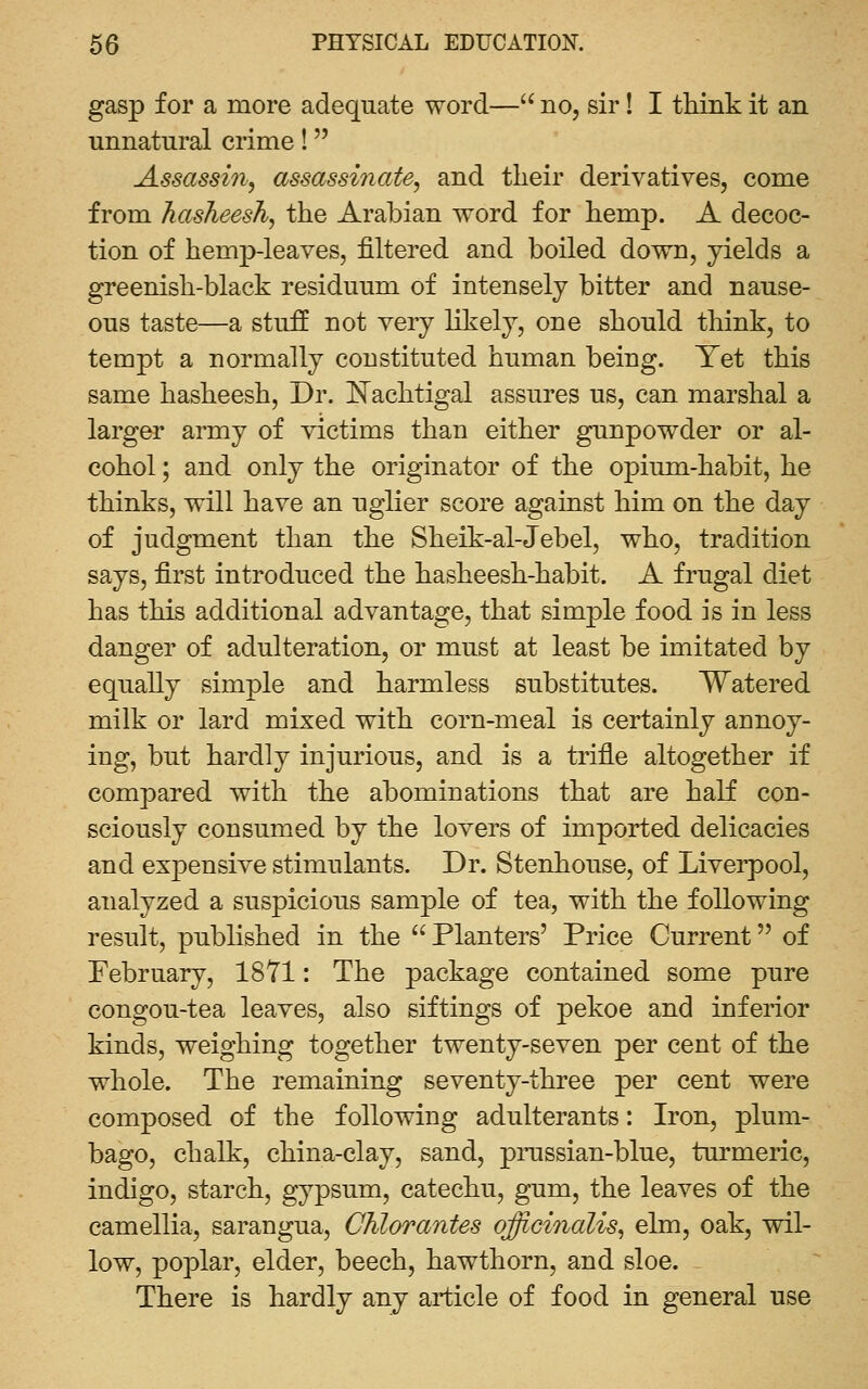 gasp for a more adequate word— no, sir! I think it an unnatural crime! Assassin, assassinate, and their derivatives, come from hasheesh, the Arabian word for hemp. A decoc- tion of hemp-leaves, filtered and boiled down, yields a greenish-black residuum of intensely bitter and nause- ous taste—a stuff not very likely, one should think, to tempt a normally constituted human being. Yet this same hasheesh. Dr. I^achtigal assures us, can marshal a larger army of victims than either gunpowder or al- cohol ; and only the originator of the opium-habit, he thinks, will have an uglier score against him on the day of judgment than the Sheik-al-Jebel, who, tradition says, first introduced the hasheesh-habit. A frugal diet has this additional advantage, that simple food is in less danger of adulteration, or must at least be imitated by equally simple and harmless substitutes. Watered milk or lard mixed with corn-meal is certainly annoy- ing, but hardly injurious, and is a trifle altogether if compared with the abominations that are half con- sciously consumed by the lovers of imported delicacies and expensive stimulants. Dr. Stenhouse, of Liverpool, analyzed a suspicious sample of tea, with the following result, published in the  Planters' Price Current of February, 18Y1: The package contained some pure congou-tea leaves, also siftings of pekoe and inferior kinds, weighing together twenty-seven per cent of the whole. The remaining seventy-three per cent were composed of the following adulterants: Iron, plum- bago, chalk, china-clay, sand, pi-ussian-blue, turmeric, indigo, starch, gypsum, catechu, gum, the leaves of the camellia, sarangua, Chlorantes officinalis, elm, oak, wil- low, poplar, elder, beech, hawthorn, and sloe. There is hardly any article of food in general use