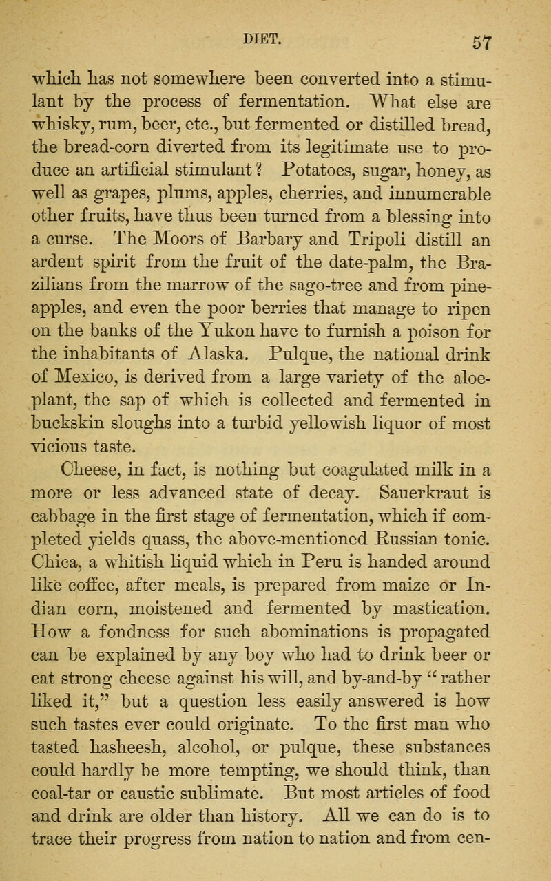 whicli has not somewhere been converted into a stimu- lant by the process of fermentation. What else are whisky, rum, beer, etc., but fermented or distilled bread, the bread-corn diverted from its legitimate use to pro- duce an artificial stimulant ? Potatoes, sugar, honey, as well as grapes, plums, apples, cherries, and innumerable other fruits, have thus been turned from a blessing into a curse. The Moors of Barbary and Tripoli distill an ardent spirit from the fruit of the date-palm, the Bra- zilians from the marrow of the sago-tree and from pine- apples, and even the poor berries that manage to ripen on the banks of the Yukon have to furnish a poison for the inhabitants of Alaska. Pulque, the national drink of Mexico, is derived from a large variety of the aloe- plant, the sap of which is collected and fermented in buckskin sloughs into a turbid yellowish liquor of most vicious taste. Cheese, in fact, is nothing but coagulated milk in a more or less advanced state of decay. Sauerkraut is cabbage in the first stage of fermentation, which if com- pleted yields quass, the above-mentioned Pussian tonic. Chica, a whitish liquid which in Peru is handed around like coffee, after meals, is prepared from maize or In- dian corn, moistened and fermented by mastication. How a fondness for such abominations is propagated can be explained by any boy who had to drink beer or eat strong cheese against his will, and by-and-by  rather liked it, but a question less easily answered is how such tastes ever could originate. To the first man who tasted hasheesh, alcohol, or pulque, these substances could hardly be more tempting, we should think, than coal-tar or caustic sublimate. But most articles of food and drink are older than history. All we can do is to trace their progress from nation to nation and from cen-