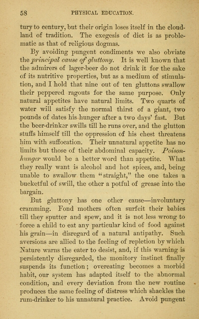 tnry to century, but their origin loses itself in the cloud- land of tradition. The exegesis of diet is as proble- matic as that of religious dogmas. By avoiding jDungent condiments we also obviate thep?nncipal cause of gluttony. It is well known that the admirers of lager-beer do not drink it for the sake of its nutritive properties, but as a medium of stimula- tion, and I hold that nine out of ten gluttons swallow their peppered ragouts for the same purpose. Only natural appetites have natural limits. Two quarts of water will satisfy the normal thirst of a giant, two pounds of dates his hunger after a two days' fast. But the beer-drinksr swills till he runs over, and the glutton stuffs himself till the oppression of his chest threatens him with suffocation. Their unnatm'al appetite has no limits but those of their abdominal capacity. Poison- hunger would be a better word than appetite. What they really want is alcohol and hot spices, and, being unable to swallow them straight, the one takes a bucketful of swill, the other a potful of grease into the bargain. But gluttony has one other cause—involuntary cramming. Fond mothers often surfeit their babies till they sputter and spew, and it is not less wrong to force a child to eat any particular kind of food against his grain—in disregard of a natural antipathy. Such aversions are allied to the feeling of repletion by which Nature warns the eater to desist, and, if this warning is persistently disregarded, the monitory instinct finally suspends its function; overeating becomes a morbid habit, our system has adapted itself to the abnormal condition, and every deviation from the new routine produces the same feeling of distress which shackles the rum-drinker to his unnatural practice. Avoid pungent