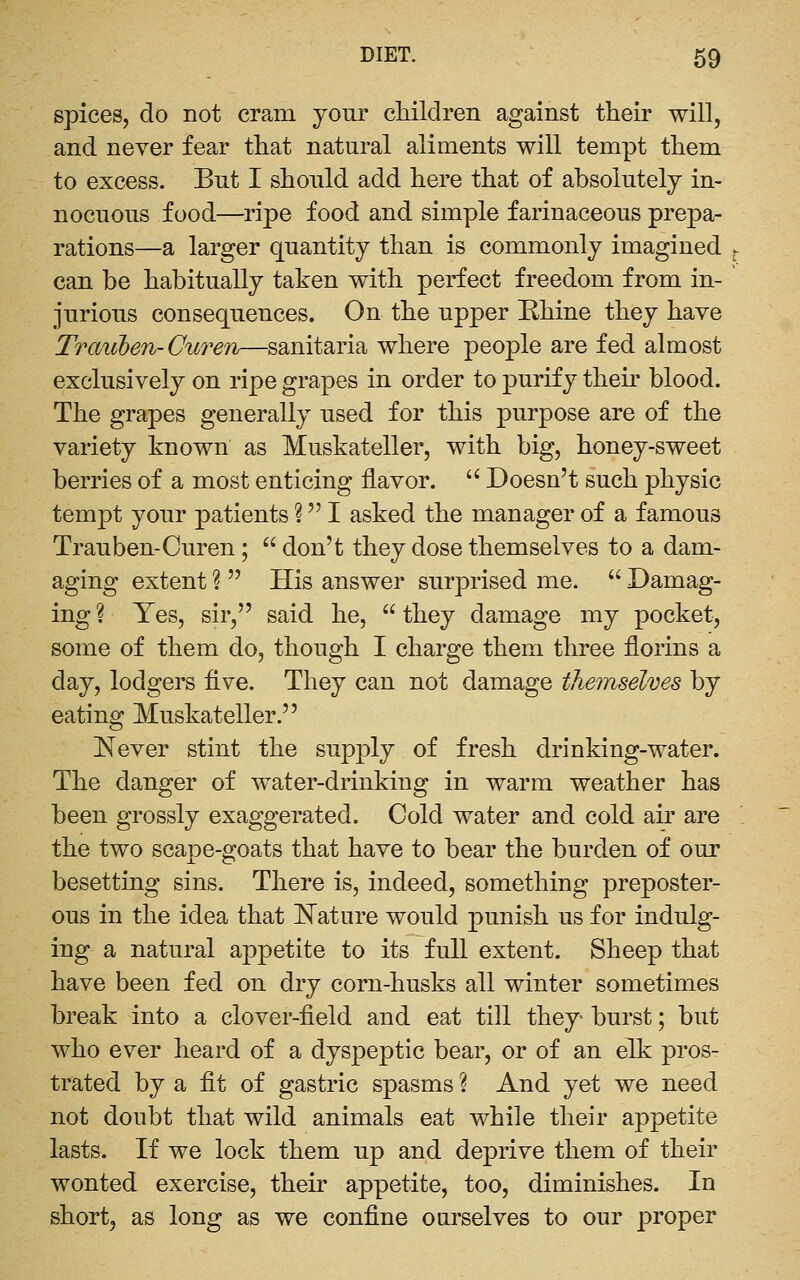 spices, do not cram your children against their will, and never fear that natural aliments will tempt them to excess. But I should add here that of absolutely in- nocuous food—ripe food and simple farinaceous prepa- rations—a larger quantity than is commonly imagined can be habitually taken with perfect freedom from in- jurious consequences. On the upper Ehine they have Traiiben-Ctiren—sanitaria where people are fed almost exclusively on ripe grapes in order to purify their blood. The grapes generally used for this purpose are of the variety known as Muskateller, with big, honey-sweet berries of a most enticing flavor.  Doesn't such physic tempt your patients ? I asked the manager of a famous Trauben-Curen ;  don't they dose themselves to a dam- aging extent ?  His answer surprised me.  Damag- ing ? Yes, sir, said he,  they damage my pocket, some of them do, though I charge them three florins a day, lodgers Ave. They can not damage the7nselves by eating Muskateller. Never stint the supply of fresh drinking-water. The danger of water-drinking in warm weather has been grossly exaggerated. Cold water and cold air are the two scape-goats that have to bear the burden of our besetting sins. There is, indeed, something preposter- ous in the idea that l^ature would punish us for indulg- ing a natural appetite to its full extent. Sheep that have been fed on dry corn-husks all winter sometimes break into a clover-field and eat till they burst; but who ever heard of a dyspeptic bear, or of an elk pros- trated by a fit of gastric spasms ? And yet we need not doubt that wild animals eat while their appetite lasts. If we lock them up and deprive them of their wonted exercise, their appetite, too, diminishes. In short, as long as we confine ourselves to our proper