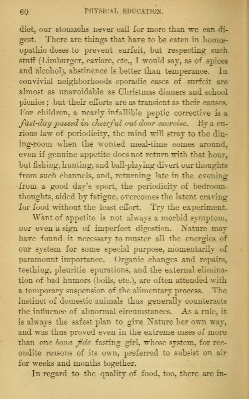 diet, our sto : :-i= ^irri : 1 i : — r :1 n we can di- gest. There i::^ :_:::^- : ;: ■ : r : r eaten in homoe- o^r hie dc^e- ': v:^::: -i: :: ;: respecting Bnch -r::rl L;:: ::_ :, :; ir. t::,, I  :„:. say, as of epiees ai.: : . : i -::: : ir :^ v Tt: :lin temperance. In co: : : . : :^ : : - -::^:c eases of surfeit are ah: : s . : ^ a^ < hristmas dinners and scliool Tjija.::- : out tiieir d^urr- :a :- ransientas tlieir c-anses. lor cLL'iren, a nearly ia.:h.lio.e peptic corrective is a fastrday passed in chee.j l . ; at-door exercise. By a cu- rious law of periodicity, the mind will stray to the din- ing-room when the wonted meal-tune comes aionnd, even if genuine appetite does not return with that hour, but fishing, hunting, and ball-playing divert our thoughts from such channels, and, returning late in the evening •from a good day's sport, the periodicity of bedroom- thoughts^ aided by fatigue, overcomes the latent craving for food without the least effort. Try the experiment. Want of appetite is not always a morbid symptom, nor even a sign of imperfect digestion. ]S^ature may have found it necessary to muster all the enerories of our system for some special purpose, momentarily of paramount importance. Oiganic changes and repairs, teething, pleuritic epnrations, and the external ehmina- rlon of bad humors (boils, etc), are often attended with a temporary suspension of the alimentary process. The instinct of domestic animals thus generally counteracts the inflnehoe of abnormal circumstances. As a role, it is always the safest plan to give Xattire her own way, and was thus proved even in the extreme cases of more than one l)ona fide fasting girl, whose system, for rec- ondite reasons of its own, preferred to subsist on air for ^eak- id months together. In regard to the quality of food, too, there are in-