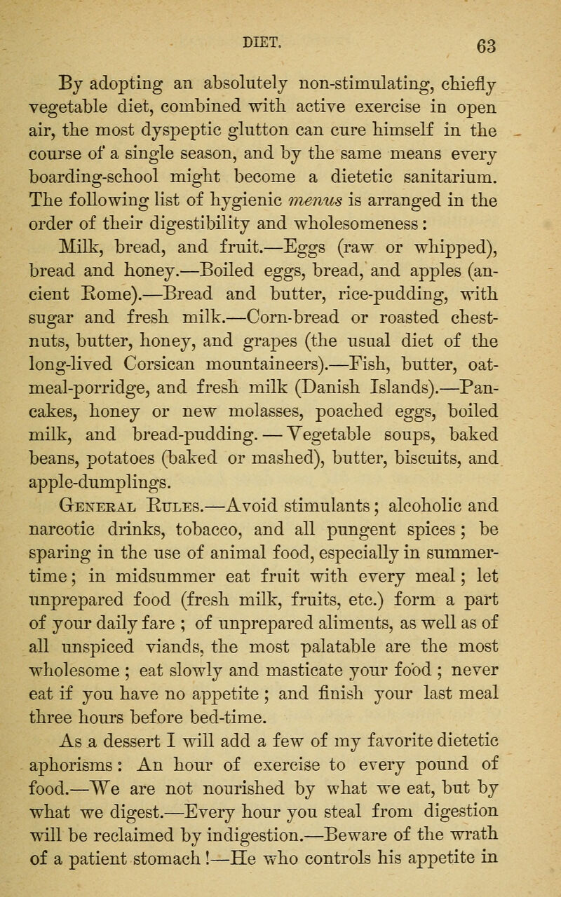 Bj adopting an absolutely non-stimulating, chiefly vegetable diet, combined with active exercise in open air, the most dyspeptic glutton can. cure himself in the course of a single season, and by the same means every boarding-school might become a dietetic sanitarium. The following list of hygienic menus is arranged in the order of their digestibility and wholesomeness: Milk, bread, and fruit.—Eggs (raw or whipped), bread and honey.—Boiled eggs, bread, and apples (an- cient Rome).—Bread and butter, rice-pudding, with sugar and fresh milk.—Corn-bread or roasted chest- nuts, butter, honey, and grapes (the usual diet of the long-lived Corsican mountaineers).—Fish, butter, oat- meal-porridge, and fresh milk (Danish Islands).—Pan- cakes, honey or new molasses, poached eggs, boiled milk, and bread-pudding. — Vegetable soups, baked beans, potatoes (baked or mashed), butter, biscuits, and. apple-dumplings. General Kules.—Avoid stimulants ; alcoholic and narcotic drinks, tobacco, and all pungent spices; be sparing in the use of animal food, especially in summer- time ; in midsummer eat fruit with every meal; let unprepared food (fresh milk, fruits, etc.) form a part of your daily fare ; of unprepared aliments, as well as of all unspiced viands, the most palatable are the most wholesome ; eat slowly and masticate your food ; never eat if you have no appetite ; and finish your last meal three hours before bed-time. As a dessert I will add a few of my favorite dietetic aphorisms: An hour of exercise to every pound of food.—We are not nourished by what we eat, but by what we digest.—Every hour you steal from digestion will be reclaimed by indigestion.—Beware of the wrath of a patient stomach!—He who controls his appetite in