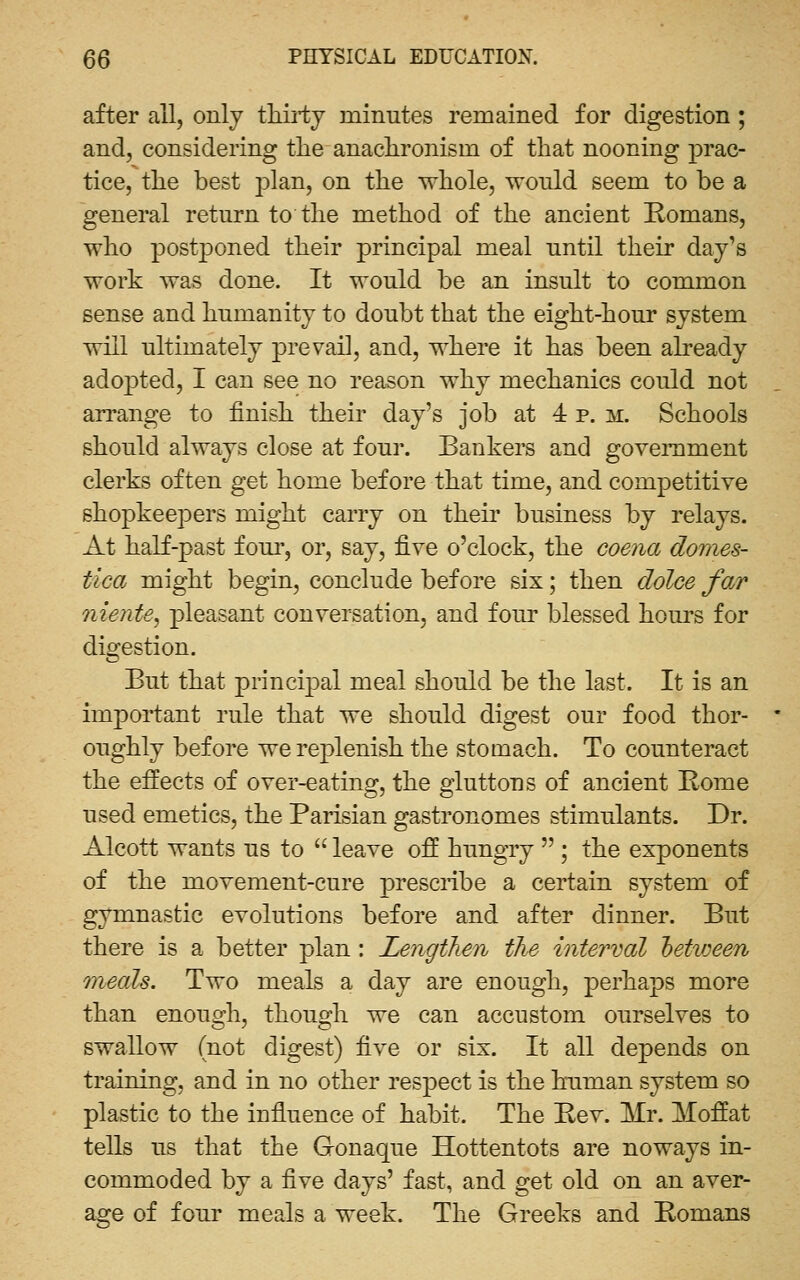 after all, only tliii'ty minutes remained for digestion; and, considering tlie anaclironism of that nooning prac- tice, tlie best plan, on the whole, wonld seem to be a general return to the method of the ancient Romans, who postponed their principal meal until their day's work was done. It would be an insult to common sense and humanity to doubt that the eight-hour system will ultimately prevail, and, where it has been already adopted, I can see no reason why mechanics could not arrange to finish their day's job at 4 p. m. Schools should always close at four. Bankers and goveiTiment clerks often get home before that time, and competitive shopkeepers might carry on their business by relays. At half-past foui-, or, say, ^ve o'clock, the coejia domes- tica might begin, conclude before six; then dolce far niente, pleasant conversation, and four blessed hours for dio^estion. But that princijoal meal should be the last. It is an important rule that we should digest our food thor- oughly before we replenish the stomach. To counteract the effects of over-eating, the gluttons of ancient Home used emetics, the Parisian gastronomes stimulants. Dr. Alcott wants us to  leave off hungry  ; the exponents of the movement-cure presciibe a certain system of gymnastic evolutions before and after dinner. But there is a better plan : Lengthen the interval between mfieals. Two meals a day are enough, perhaps more than enough, though we can accustom ourselves to swallow (not digest) five or six. It all depends on training, and in no other respect is the human system so plastic to the influence of habit. The Eev. Mr. Moffat tells us that the Gonaque Hottentots are noways in- commoded by a five days' fast, and get old on an aver- age of four meals a week. The Greeks and Romans