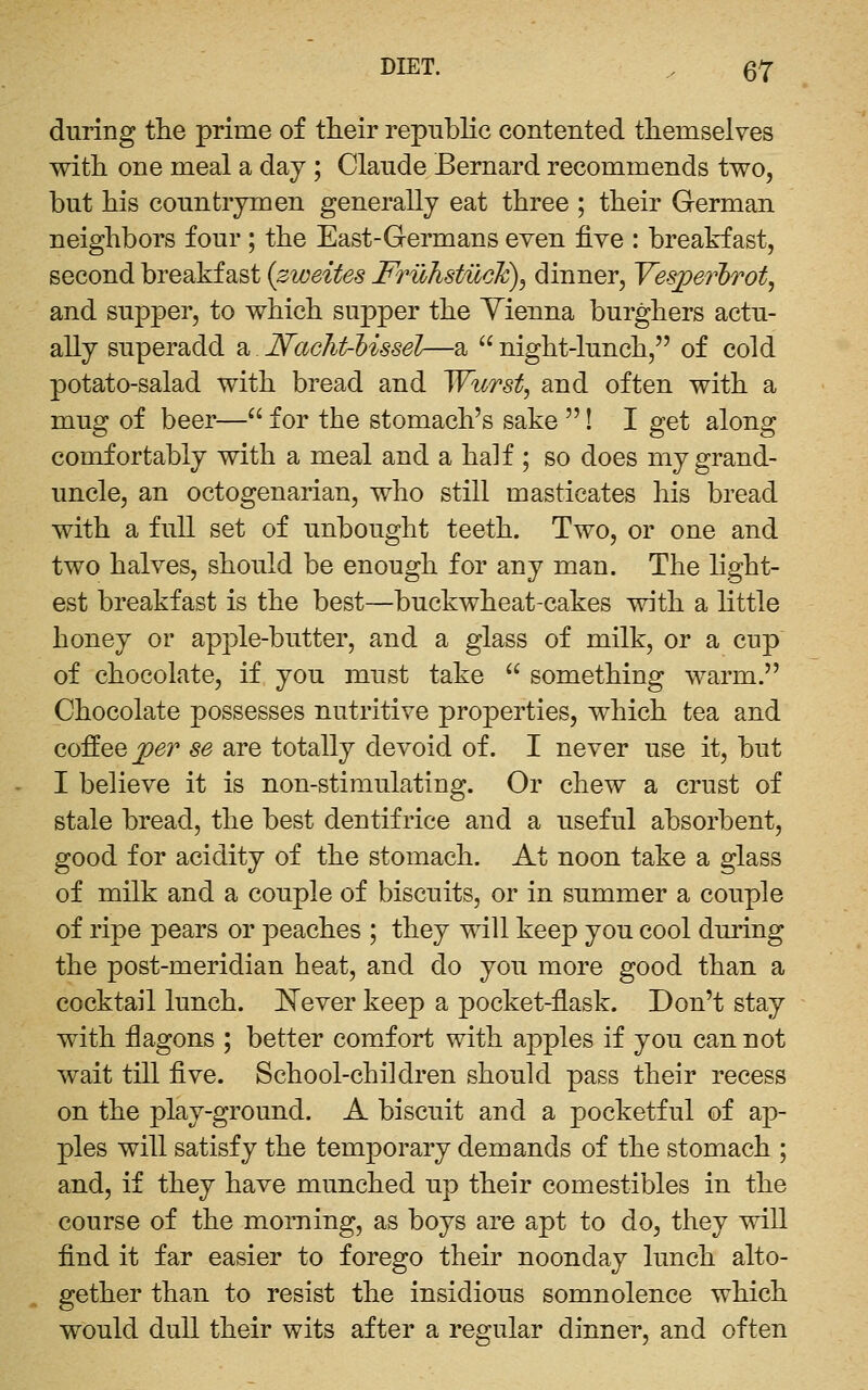 DIET. , ^7 during the prime of their republic contented themselves with one meal a day ; Claude Bernard recommends two, but his countrymen generally eat three ; their German neighbors four ; the East-Germans even five : breakfast, second breakfast {zweites Fruhstuclc)^ dinner, Yes^erl)Tot, and supper, to which supper the Yienna burghers actu- ally superadd a Nacht-'bissGl—a  night-lunch, of cold potato-salad with bread and Wiirst^ and often with a mug of beer— for the stomach's sake ! I get along comfortably with a meal and a half ; so does my grand- uncle, an octogenarian, who still masticates his bread with a full set of unbought teeth. Two, or one and two halves, should be enough for any man. The light- est breakfast is the best—buckwheat-cakes with a little honey or apple-butter, and a glass of milk, or a cup of chocolate, if you must take  something warm. Chocolate possesses nutritive properties, which tea and coffee j^er se are totally devoid of. I never use it, but I believe it is non-stimulating. Or chew a crust of stale bread, the best dentifrice and a useful absorbent, good for acidity of the stomach. At noon take a glass of milk and a couple of biscuits, or in summer a couple of ripe pears or peaches ; they will keep you cool during the post-meridian heat, and do you more good than a cocktail lunch. J^ever keep a pocket-ilask. Don't stay with flagons ; better comfort with apples if you can not wait till five. School-children should pass their recess on the play-ground. A biscuit and a pocketful of ap- ples will satisfy the temporary demands of the stomach ; and, if they have munched up their comestibles in the course of the morning, as boys are apt to do, they will find it far easier to forego their noonday lunch alto- gether than to resist the insidious somnolence which would dull their wits after a regular dinner, and often