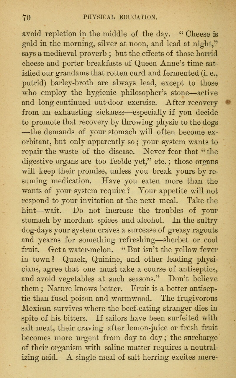 avoid repletion in tlie middle of the day. '' Cheese is gold in the morning, silver at noon, and lead at night, says a mediaeval proverb ; bnt the effects of those horrid cheese and porter breakfasts of Queen Anne's time sat- isfied our grandams that rotten curd and fermented (i. e., putrid) barley-broth are always lead, except to those who employ the hygienic philosopher's stone—active and long-continued out-door exercise. After recovery from an exhausting sickness—especially if you decide to promote that recovery by thi'owing physic to the dogs —^the demands of your stomach will often become ex- orbitant, but only apparently so; your system wants to repair the waste of the disease. Never fear that  the digestive organs are too feeble yet, etc.; those organs will keep their promise, unless you break yours by re- suming medication. Have you eaten more than the wants of your system require ? Your appetite will not respond to your invitation at the next meal. Take the hint—wait. Do not increase the troubles of your stomach by mordant spices and alcohol. In the sultry dog-days your system craves a surcease of greasy ragouts and yearns for something refreshing—sherbet or cool fruit. Get a water-melon.  But isn't the yellow fever in town? Quack, Quinine, and other leading physi- cians, agree that one must take a course of antiseptics, and avoid vegetables at such seasons. Don't believe them; l^ature knows better. Fruit is a better antisep- tic than fusel poison and wormwood. The frugivorous Mexican survives where the beef-eating stranger dies in spite of his bitters. If sailors have been surfeited with salt meat, their craving after lemon-juice or fresh fruit becomes more urgent from day to day; the surcharge of their organism with saline matter requires a neutral- izing acid. A single meal of salt herring excites mere-