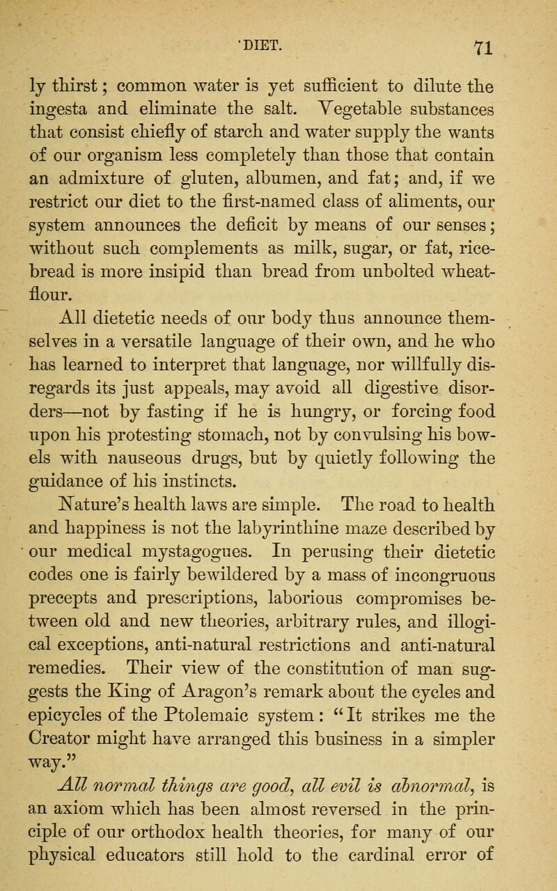 ly thirst; common water is yet sufficient to dilute the ingesta and eliminate ttie salt. Yegetable substances that consist chiefly of starch and water supply the wants of our organism less completely than those that contain an admixture of gluten, albumen, and fat; and, if we restrict our diet to the first-named class of aliments, our system announces the deficit by means of our senses; without such complements as milk, sugar, or fat, rice- bread is more insipid than bread from unbolted wheat- flour. All dietetic needs of our body thus announce them- selves in a versatile language of their own, and he who has learned to interpret that language, nor willfully dis- regards its just appeals, may avoid all digestive disor- ders—^not by fasting if he is hungry, or forcing food upon his protesting stomach, not by convulsing his bow- els with nauseous drugs, but by quietly following the guidance of his instincts. J^ature's health laws are simple. The road to health and happiness is not the labyrinthine maze described by our medical mystagogues. In perusing their dietetic codes one is fairly bewildered by a mass of incongruous precepts and prescriptions, laborious compromises be- tween old and new theories, arbitrary rules, and illogi- cal exceptions, anti-natural restrictions and anti-natural remedies. Their view of the constitution of man sug- gests the King of Aragon's remark about the cycles and epicycles of the Ptolemaic system :  It strikes me the Creator might have arranged this business in a simpler way. All normal things are good, all evil is abnormal, is an axiom which has been almost reversed in the prin- ciple of our orthodox health theories, for many of our physical educators still hold to the cardinal error of