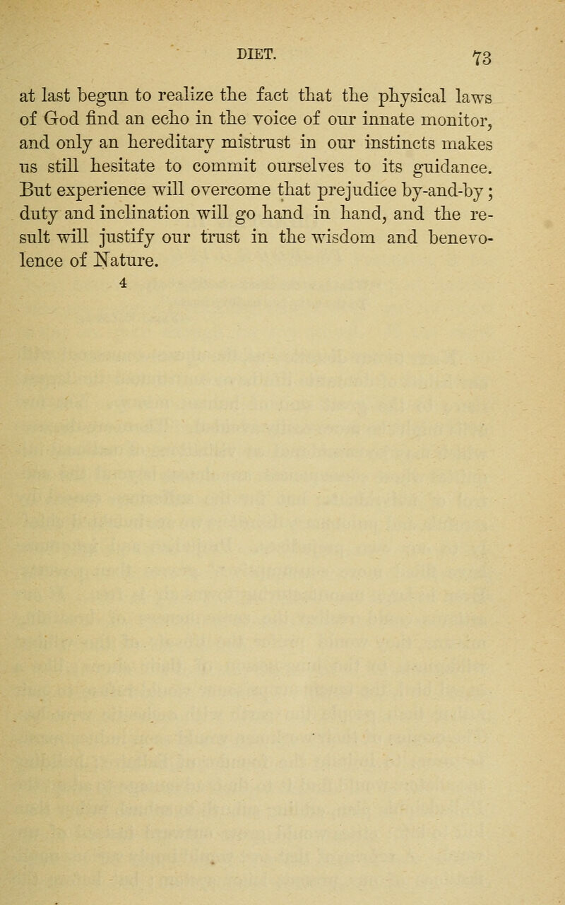 DIET. ^^3 at last begun to realize the fact that the physical laws of God find an echo in the voice of onr innate monitor, and only an hereditary mistrust in our instincts makes us still hesitate to commit ourselves to its guidance. But experience will overcome that prejudice by-and-hy; duty and inclination will go hand in hand, and the re- sult will justify our trust in the wisdom and benevo- lence of E'ature. 4