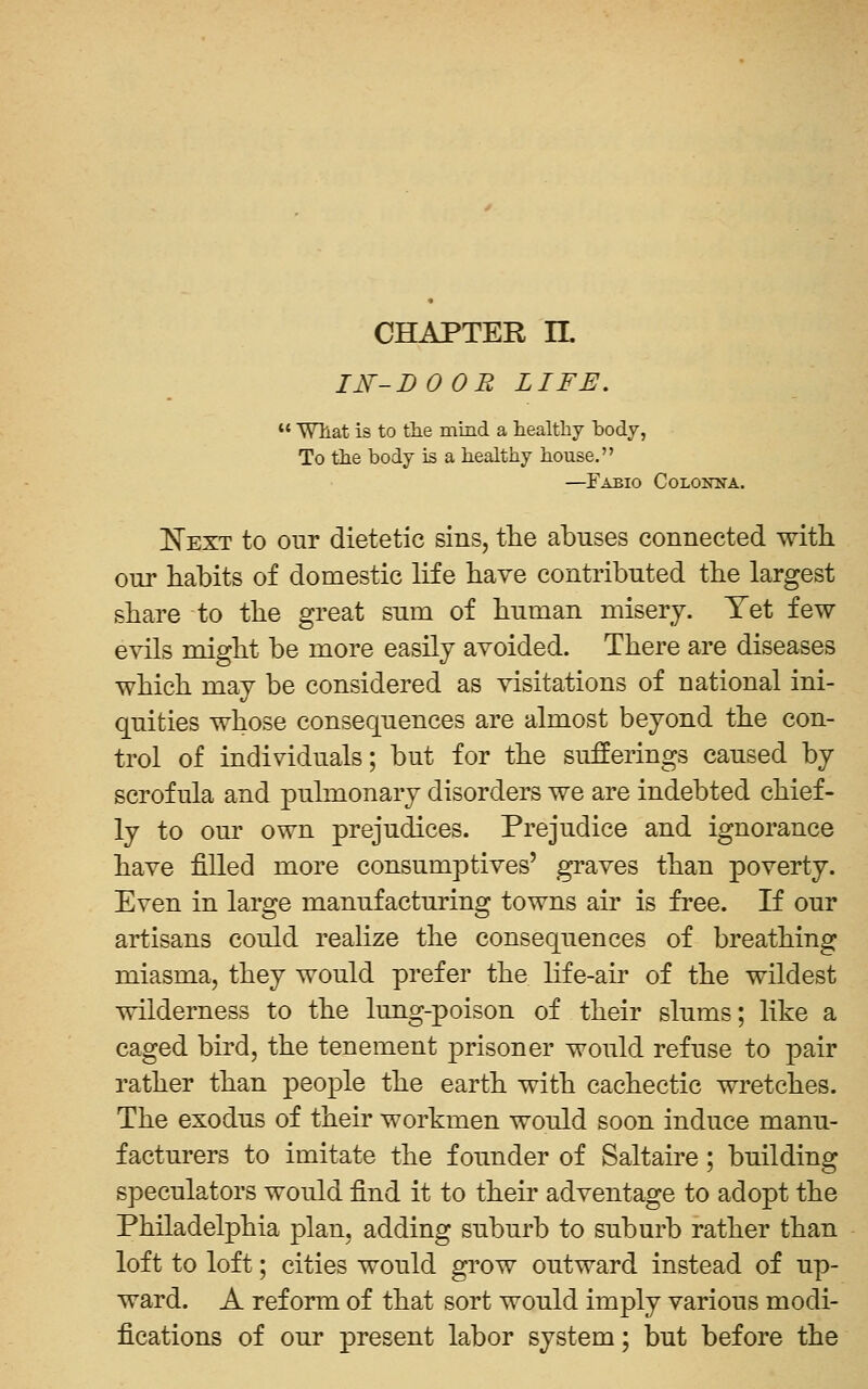 CHAPTER n. 11^-D 0 OR LIFE.  Wllat is to tlie mind a healthy body, To the body is a healthy house. —Fabio Colonna. Eext to our dietetic sins, the abuses connected with our habits of domestic life have contributed the largest share to the great sum of human misery. Yet few evils might be more easily avoided. There are diseases which may be considered as visitations of national ini- quities whose consequences are almost beyond the con- trol of individuals; but for the sufferings caused by scrofula and pulmonary disorders we are indebted chief- ly to our own prejudices. Prejudice and ignorance have filled more consumptives' graves than poverty. Even in large manufacturing towns air is free. If our artisans could realize the consequences of breathing miasma, they would prefer the life-air of the wildest wilderness to the lung-poison of their slums; like a caged bird, the tenement j^risoner would refuse to pair rather than people the earth with cachectic wretches. The exodus of their workmen would soon induce manu- facturers to imitate the founder of Saltaire; building speculators would find it to their adventage to adopt the Philadelphia plan, adding suburb to suburb rather than loft to loft; cities would grow outward instead of up- ward. A reform of that sort would imply various modi- fications of our present labor system; but before the