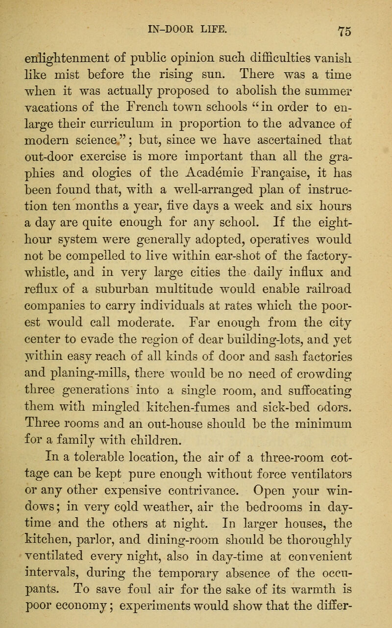 enliglitenineiit of public opinion such difficulties vanish like mist before the rising sun. There was a time when it was actually proposed to abolish the summer vacations of the French town schools in order to en- large their curriculum in proportion to the advance of modern science; but, since we have ascertained that out-door exercise is more important than all the gra- phics and ologies of the Academic Frangaise, it has been found that, with a well-arranged plan of instruc- tion ten months a year, live days a week and six hours a day are quite enough for any school. If the eight- hour system were generally adopted, operatives would not be compelled to live within ear-shot of the factory- whistle, and in very large cities the daily influx and reflux of a suburban multitude would enable railroad companies to carry individuals at rates which the poor- est would call moderate. Far enough from the city center to evade the region of dear building-lots, and yet within easy reach of all kinds of door and sash factories and planing-mills, there would be no need of crowding three generations into a single room, and suffocating them with mingled kitchen-fumes and sick-bed odors. Three rooms and an out-house should be the minimum for a family with children. In a tolerable location, the air of a three-room cot- tage can be kept pure enough without force ventilators or any other expensive contrivance. Open your win- dows ; in very cold weather, air the bedrooms in day- time and the others at night. In larger houses, the kitchen, parlor, and dining-room should be thoroughly ventilated every night, also in day-time at convenient intervals, during the temporary absence of the occu- pants. To save foul air for the sake of its warmth is poor economy; experiments would show that the differ-