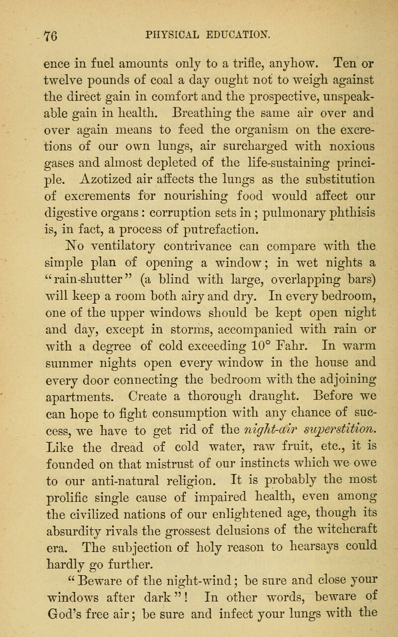 ence in fuel amounts only to a trifle, anyhow. Ten or twelve pounds of coal a day ought not to weigh against the dii'ect gain in comfort and the prospective, unspeak- able gain in health. Breathing the same air over and over again means to feed the organism on the excre- tions of our own lungs, air surcharged with noxious gases and almost depleted of the life-sustaining princi- ple. Azotized air affects the lungs as the substitution of excrements for nourishing food would affect our digestive organs: corruption sets in ; pulmonary phthisis is, in fact, a process of putrefaction. ]^o ventilatory contrivance can compare with the simple plan of opening a window; in wet nights a rain-shutter (a blind with large, overlapping bars) will keep a room both airy and dry. In every bedroom, one of the upper windows should be kept open night and day, except in storm^s, accompanied with rain or with a degree of cold exceeding 10° Fahr. In warm summer nights open every window in the house and every door connecting the bedroom with the adjoining apartments. Create a thorough draught. Before we can hope to fight consumption with any chance of suc- cess, we have to get rid of the night-air sitjyerstition. Like the dread of cold water, raw fruit, etc., it is founded on that mistrust of our instincts which we owe to our anti-natural religion. It is probably the most prolific single cause of impaired health, even among the civihzed nations of our enlightened age, though its absurdity rivals the grossest delusions of the witchcraft era. The subjection of holy reason to hearsays could hardly go further.  Beware of the night-wind; be sure and close your windows after dark! In other words, beware of God's free air; be sure and infect your lungs with the