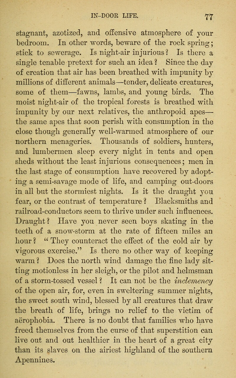 stagnant, azotized, and offensive atmosphere of your bedroom. In otlier words, beware of the rock spring; stick to sewerage. Is night-air injurious ? Is there a single tenable pretext for such an idea ? Since the day of creation that air has been breathed with impunity by millions of different animals—tender, delicate creatures, some of them—fawns, lambs, and young bh^ds. The moist night-air of the tropical forests is breathed with impunity by our next relatives, the anthropoid apes— the same apes that soon perish with consumption in the close though generally well-warmed atmosphere of our northern menageries. Thousands of soldiers, hunters, and lumbermen sleep every night in tents and open sheds without the least injurious consequences; men in the last stage of consumption have recovered by adopt- ing a semi-savage mode of life, and camping out-doors in all but the stormiest nights. Is it the draught you fear, or the contrast of temperature ? Blacksmiths and railroad-conductors seem to thrive under such influences. Draught ? Have you never seen boys skating in the teeth of a snow-storm at the rate of fifteen miles an hour ?  They counteract the effect of the cold air by vigorous exercise. Is there no other way of keejDing warm ? Does the north wind damage the fine lady sit- ting motionless in her sleigh, or the pilot and helmsman of a storm-tossed vessel ? It can not be the indemency of the open air, for, even in sweltering summer nights, the sweet south wind, blessed by all creatures that draw the breath of life, brings no relief to the victim of aerophobia. There is no doubt that families who have freed themselves from the curse of that superstition can live out and out healthier in the heart of a great city than its slaves on the airiest highland of the southern Apennines.