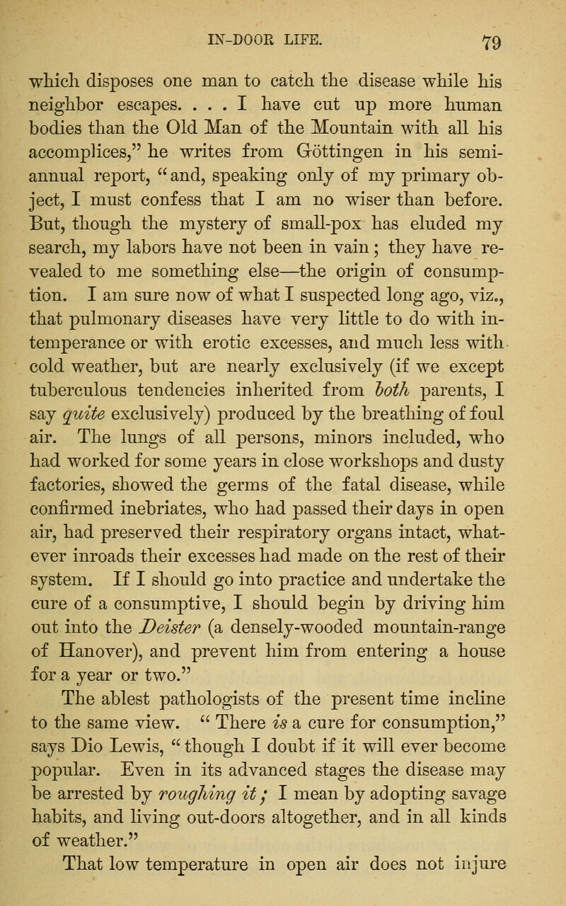 wliich disposes one man to catch the disease while his neighbor escapes. ... I have cut up more human bodies than the Old Man of the Mountain with all his accomplices, he writes from Gottingen in his semi- annual report,  and, speaking only of mj primary ob- ject, I must confess that I am no wiser than before. But, though the mystery of small-pox has eluded my search, my labors have not been in vain; they have re- vealed to me something else—^the origin of consump- tion. I am sure now of what I suspected long ago, viz., that pulmonary diseases have very little to do with in- temperance or with erotic excesses, and much less with cold weather, but are nearly exclusively (if we except tuberculous tendencies inherited from Ijoth parents, I say quite exclusively) produced by the breathing of foul air. The lungs of all persons, minors included, who had worked for some years in close workshops and dusty factories, showed the germs of the fatal disease, while confirmed inebriates, who had passed their days in open air, had preserved their respiratory organs intact, what- ever inroads their excesses had made on the rest of their system. If I should go into practice and undertake the cure of a consumptive, I should begin by driving him out into the Deister (a densely-wooded mountain-range of Hanover), and prevent him from entering a house for a year or two. The ablest pathologists of the present time incline to the same view. '' There is a cure for consumption, says Dio Lewis, though I doubt if it will ever become popular. Even in its advanced stages the disease may be arrested by roiigJiing it 1 I mean by adopting savage habits, and living out-doors altogether, and in all kinds of weather. That low temperature in open air does not injure